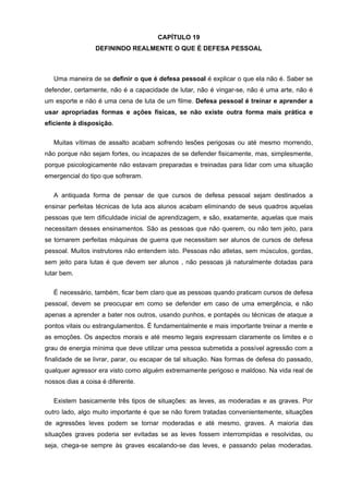 CAPÍTULO 19
                 DEFININDO REALMENTE O QUE É DEFESA PESSOAL



   Uma maneira de se definir o que é defesa pessoal é explicar o que ela não é. Saber se
defender, certamente, não é a capacidade de lutar, não é vingar-se, não é uma arte, não é
um esporte e não é uma cena de luta de um filme. Defesa pessoal é treinar e aprender a
usar apropriadas formas e ações físicas, se não existe outra forma mais prática e
eficiente à disposição.

   Muitas vítimas de assalto acabam sofrendo lesões perigosas ou até mesmo morrendo,
não porque não sejam fortes, ou incapazes de se defender fisicamente, mas, simplesmente,
porque psicologicamente não estavam preparadas e treinadas para lidar com uma situação
emergencial do tipo que sofreram.

   A antiquada forma de pensar de que cursos de defesa pessoal sejam destinados a
ensinar perfeitas técnicas de luta aos alunos acabam eliminando de seus quadros aquelas
pessoas que tem dificuldade inicial de aprendizagem, e são, exatamente, aquelas que mais
necessitam desses ensinamentos. São as pessoas que não querem, ou não tem jeito, para
se tornarem perfeitas máquinas de guerra que necessitam ser alunos de cursos de defesa
pessoal. Muitos instrutores não entendem isto. Pessoas não atletas, sem músculos, gordas,
sem jeito para lutas é que devem ser alunos , não pessoas já naturalmente dotadas para
lutar bem.

   É necessário, também, ficar bem claro que as pessoas quando praticam cursos de defesa
pessoal, devem se preocupar em como se defender em caso de uma emergência, e não
apenas a aprender a bater nos outros, usando punhos, e pontapés ou técnicas de ataque a
pontos vitais ou estrangulamentos. É fundamentalmente e mais importante treinar a mente e
as emoções. Os aspectos morais e até mesmo legais expressam claramente os limites e o
grau de energia mínima que deve utilizar uma pessoa submetida a possível agressão com a
finalidade de se livrar, parar, ou escapar de tal situação. Nas formas de defesa do passado,
qualquer agressor era visto como alguém extremamente perigoso e maldoso. Na vida real de
nossos dias a coisa é diferente.


   Existem basicamente três tipos de situações: as leves, as moderadas e as graves. Por
outro lado, algo muito importante é que se não forem tratadas convenientemente, situações
de agressões leves podem se tornar moderadas e até mesmo, graves. A maioria das
situações graves poderia ser evitadas se as leves fossem interrompidas e resolvidas, ou
seja, chega-se sempre às graves escalando-se das leves, e passando pelas moderadas.
 