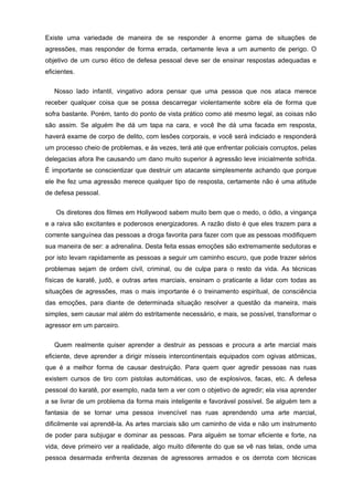 Existe uma variedade de maneira de se responder à enorme gama de situações de
agressões, mas responder de forma errada, certamente leva a um aumento de perigo. O
objetivo de um curso ético de defesa pessoal deve ser de ensinar respostas adequadas e
eficientes.

   Nosso lado infantil, vingativo adora pensar que uma pessoa que nos ataca merece
receber qualquer coisa que se possa descarregar violentamente sobre ela de forma que
sofra bastante. Porém, tanto do ponto de vista prático como até mesmo legal, as coisas não
são assim. Se alguém lhe dá um tapa na cara, e você lhe dá uma facada em resposta,
haverá exame de corpo de delito, com lesões corporais, e você será indiciado e responderá
um processo cheio de problemas, e às vezes, terá até que enfrentar policiais corruptos, pelas
delegacias afora lhe causando um dano muito superior à agressão leve inicialmente sofrida.
É importante se conscientizar que destruir um atacante simplesmente achando que porque
ele lhe fez uma agressão merece qualquer tipo de resposta, certamente não é uma atitude
de defesa pessoal.


    Os diretores dos filmes em Hollywood sabem muito bem que o medo, o ódio, a vingança
e a raiva são excitantes e poderosos energizadores. A razão disto é que eles trazem para a
corrente sanguínea das pessoas a droga favorita para fazer com que as pessoas modifiquem
sua maneira de ser: a adrenalina. Desta feita essas emoções são extremamente sedutoras e
por isto levam rapidamente as pessoas a seguir um caminho escuro, que pode trazer sérios
problemas sejam de ordem civil, criminal, ou de culpa para o resto da vida. As técnicas
físicas de karatê, judô, e outras artes marciais, ensinam o praticante a lidar com todas as
situações de agressões, mas o mais importante é o treinamento espiritual, de consciência
das emoções, para diante de determinada situação resolver a questão da maneira, mais
simples, sem causar mal além do estritamente necessário, e mais, se possível, transformar o
agressor em um parceiro.


   Quem realmente quiser aprender a destruir as pessoas e procura a arte marcial mais
eficiente, deve aprender a dirigir mísseis intercontinentais equipados com ogivas atômicas,
que é a melhor forma de causar destruição. Para quem quer agredir pessoas nas ruas
existem cursos de tiro com pistolas automáticas, uso de explosivos, facas, etc. A defesa
pessoal do karatê, por exemplo, nada tem a ver com o objetivo de agredir; ela visa aprender
a se livrar de um problema da forma mais inteligente e favorável possível. Se alguém tem a
fantasia de se tornar uma pessoa invencível nas ruas aprendendo uma arte marcial,
dificilmente vai aprendê-la. As artes marciais são um caminho de vida e não um instrumento
de poder para subjugar e dominar as pessoas. Para alguém se tornar eficiente e forte, na
vida, deve primeiro ver a realidade, algo muito diferente do que se vê nas telas, onde uma
pessoa desarmada enfrenta dezenas de agressores armados e os derrota com técnicas
 