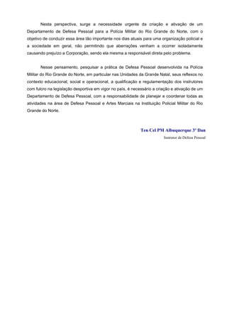 Nesta perspectiva, surge a necessidade urgente da criação e ativação de um
Departamento de Defesa Pessoal para a Polícia Militar do Rio Grande do Norte, com o
objetivo de conduzir essa área tão importante nos dias atuais para uma organização policial e
a sociedade em geral, não permitindo que aberrações venham a ocorrer isoladamente
causando prejuízo a Corporação, sendo ela mesma a responsável direta pelo problema.


       Nesse pensamento, pesquisar a prática de Defesa Pessoal desenvolvida na Polícia
Militar do Rio Grande do Norte, em particular nas Unidades da Grande Natal, seus reflexos no
contexto educacional, social e operacional, a qualificação e regulamentação dos instrutores
com fulcro na legislação desportiva em vigor no país, é necessário a criação e ativação de um
Departamento de Defesa Pessoal, com a responsabilidade de planejar e coordenar todas as
atividades na área de Defesa Pessoal e Artes Marciais na Instituição Policial Militar do Rio
Grande do Norte.



                                                            Ten Cel PM Albuquerque 3º Dan
                                                                        Instrutor de Defesa Pessoal
 