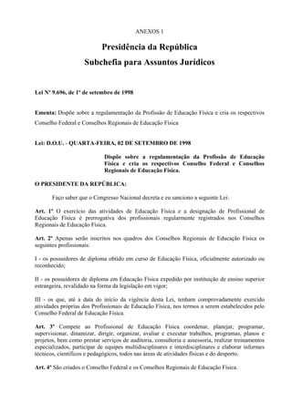 ANEXOS 1

                            Presidência da República
                    Subchefia para Assuntos Jurídicos


Lei Nº 9.696, de 1º de setembro de 1998


Ementa: Dispõe sobre a regulamentação da Profissão de Educação Física e cria os respectivos
Conselho Federal e Conselhos Regionais de Educação Física


Lei: D.O.U. - QUARTA-FEIRA, 02 DE SETEMBRO DE 1998

                             Dispõe sobre a regulamentação da Profissão de Educação
                             Física e cria os respectivos Conselho Federal e Conselhos
                             Regionais de Educação Física.

O PRESIDENTE DA REPÚBLICA:

       Faço saber que o Congresso Nacional decreta e eu sanciono a seguinte Lei:

Art. 1º O exercício das atividades de Educação Física e a designação de Profissional de
Educação Física é prerrogativa dos profissionais regularmente registrados nos Conselhos
Regionais de Educação Física.

Art. 2º Apenas serão inscritos nos quadros dos Conselhos Regionais de Educação Física os
seguintes profissionais:

I - os possuidores de diploma obtido em curso de Educação Física, oficialmente autorizado ou
reconhecido;

II - os possuidores de diploma em Educação Física expedido por instituição de ensino superior
estrangeira, revalidado na forma da legislação em vigor;

III - os que, até a data do início da vigência desta Lei, tenham comprovadamente exercido
atividades próprias dos Profissionais de Educação Física, nos termos a serem estabelecidos pelo
Conselho Federal de Educação Física.

Art. 3º Compete ao Profissional de Educação Física coordenar, planejar, programar,
supervisionar, dinamizar, dirigir, organizar, avaliar e executar trabalhos, programas, planos e
projetos, bem como prestar serviços de auditoria, consultoria e assessoria, realizar treinamentos
especializados, participar de equipes multidisciplinares e interdisciplinares e elaborar informes
técnicos, científicos e pedagógicos, todos nas áreas de atividades físicas e do desporto.

Art. 4º São criados o Conselho Federal e os Conselhos Regionais de Educação Física.
 