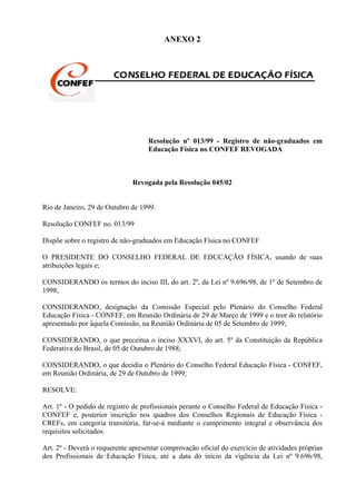 ANEXO 2




                                    Resolução nº 013/99 - Registro de não-graduados em
                                    Educação Física no CONFEF REVOGADA



                              Revogada pela Resolução 045/02


Rio de Janeiro, 29 de Outubro de 1999.

Resolução CONFEF no. 013/99

Dispõe sobre o registro de não-graduados em Educação Física no CONFEF

O PRESIDENTE DO CONSELHO FEDERAL DE EDUCAÇÃO FÍSICA, usando de suas
atribuições legais e;

CONSIDERANDO os termos do inciso III, do art. 2º, da Lei nº 9.696/98, de 1º de Setembro de
1998;

CONSIDERANDO, designação da Comissão Especial pelo Plenário do Conselho Federal
Educação Física - CONFEF, em Reunião Ordinária de 29 de Março de 1999 e o teor do relatório
apresentado por àquela Comissão, na Reunião Ordinária de 05 de Setembro de 1999;

CONSIDERANDO, o que preceitua o inciso XXXVI, do art. 5º da Constituição da República
Federativa do Brasil, de 05 de Outubro de 1988;

CONSIDERANDO, o que decidiu o Plenário do Conselho Federal Educação Física - CONFEF,
em Reunião Ordinária, de 29 de Outubro de 1999;

RESOLVE:

Art. 1º - O pedido de registro de profissionais perante o Conselho Federal de Educação Física -
CONFEF e, posterior inscrição nos quadros dos Conselhos Regionais de Educação Física -
CREFs, em categoria transitória, far-se-á mediante o cumprimento integral e observância dos
requisitos solicitados.

Art. 2º - Deverá o requerente apresentar comprovação oficial do exercício de atividades próprias
dos Profissionais de Educação Física, até a data do início da vigência da Lei nº 9.696/98,
 