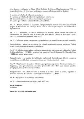 ocorrida com a publicação no Diário Oficial da União (DOU), em 02 de Setembro de 1998, por
prazo não inferior a 03 (três) anos, sendo que, a comprovação do exercício se dará por:

I - carteira de trabalho, devidamente assinada; ou
II - contrato de trabalho, devidamente registrado em cartório; ou
III - documento público oficial do exercício profissional; ou
IV - outros que venham a ser estabelecidos pelo CONFEF.

Art. 3º - Deverá, também, o requerente, obrigatoriamente, indicar uma atividade principal,
própria de Profissional de Educação Física, com a identificação explícita da modalidade e
especificidade.

Art. 4º - O requerente, no ato da solicitação do registro, deverá assinar um termo de
compromisso em respeitar todas as Resoluções do Conselho Federal de Educação Física -
CONFEF e demais atos emanados dos CREFs.

Art. 5º - Deferido o pedido, o requerente receberá a inscrição provisória, em categoria transitória.

Parágrafo único - a inscrição provisória tem validade máxima de um ano, sendo que, findo o
prazo, o requerente deverá fazer nova solicitação.

Art. 6º - O deferimento do pedido, confere ao requerente um registro perante o Conselho Federal
de Educação Física - CONFEF e uma inscrição perante o Conselho Regional de Educação Física
- CREF, em categoria transitória.

Parágrafo único - na carteira de habilitação profissional, fornecida pelo CREF, constará a
modalidade e especificidade para a qual, o requerente estará credenciado a atuar.

Art. 7º - O deferimento do pedido definitivo, por parte do requerente, dar-se-á, somente, após
freqüência, com aproveitamento, em curso promovido pelo CREF, que incluam questões
pedagógicas, ético-profissionais e científicas.

Parágrafo único - os CREFs baixarão as normas e levarão a efeito os cursos, seguindo as
diretrizes emanadas do Conselho Federal de Educação Física - CONFEF.

Art. 8º - Revogam-se as disposições em contrário.

Art. 9º - Esta resolução entra em vigor a partir desta data.

Jorge Steinhilber
Presidente

Publicada no D.O.U. em 18/08/2000.
 