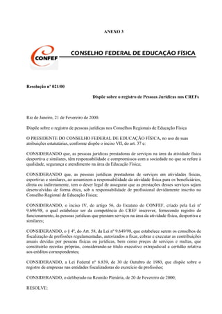 ANEXO 3




Resolução nº 021/00

                                     Dispõe sobre o registro de Pessoas Jurídicas nos CREFs



Rio de Janeiro, 21 de Fevereiro de 2000.

Dispõe sobre o registro de pessoas jurídicas nos Conselhos Regionais de Educação Física

O PRESIDENTE DO CONSELHO FEDERAL DE EDUCAÇÃO FÍSICA, no uso de suas
atribuições estatutárias, conforme dispõe o inciso VII, do art. 37 e:

CONSIDERANDO que, as pessoas jurídicas prestadoras de serviços na área da atividade física
desportiva e similares, têm responsabilidade e compromissos com a sociedade no que se refere à
qualidade, segurança e atendimento na área da Educação Física;

CONSIDERANDO que, as pessoas jurídicas prestadoras de serviços em atividades físicas,
esportivas e similares, ao assumirem a responsabilidade da atividade física para os beneficiários,
direta ou indiretamente, tem o dever legal de assegurar que as prestações desses serviços sejam
desenvolvidas de forma ética, sob a responsabilidade de profissional devidamente inscrito no
Conselho Regional de Educação Física;

CONSIDERANDO, o inciso IV, do artigo 56, do Estatuto do CONFEF, criado pela Lei nº
9.696/98, o qual estabelece ser da competência do CREF inscrever, fornecendo registro de
funcionamento, às pessoas jurídicas que prestam serviços na área da atividade física, desportiva e
similares;

CONSIDERANDO, o § 4º, do Art. 58, da Lei nº 9.649/98, que estabelece serem os conselhos de
fiscalização de profissões regulamentadas, autorizados a fixar, cobrar e executar as contribuições
anuais devidas por pessoas físicas ou jurídicas, bem como preços de serviços e multas, que
constituirão receitas próprias, considerando-se título executivo extrajudicial a certidão relativa
aos créditos correspondentes;

CONSIDERANDO, a Lei Federal nº 6.839, de 30 de Outubro de 1980, que dispõe sobre o
registro de empresas nas entidades fiscalizadoras do exercício de profissões;

CONSIDERANDO, o deliberado na Reunião Plenária, de 20 de Fevereiro de 2000;

RESOLVE:
 