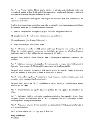 Art 1º - A Pessoa Jurídica (PJ) de direito público ou privado, cuja finalidade básica seja
prestação de serviço na área da atividade física, desportiva e similar, está obrigada a registrar-se
no respectivo Conselho Regional de Educação Física.

Art. 2º - O requerimento para registro será dirigido ao Presidente do CREF acompanhado dos
seguintes documentos:

I - cópia do instrumento de constituição e de todas as alterações contratuais das pessoas jurídicas,
devidamente arquivado e registrado no órgão competente;

II - termo de compromisso, em impresso próprio, indicando o responsável técnico;

III - relação nominal dos profissionais integrantes do quadro técnico;

IV - relação dos serviços desenvolvidos pela PJ;

V - outros documentos a critério dos CREFs.

Art. 3º - Deferido o pedido, o CREF emitirá certificado de registro com validade até 30 de
Março, do exercício seguinte, na área de sua jurisdição, que deverá ser afixado pela pessoa
jurídica em local visível ao público, durante o período de atividades.

Parágrafo único: ficará a critério de cada CREF, a instituição do modelo de certificado a ser
utilizado.

Art. 4º - Indeferido o registro, caberá pedido de reconsideração ao próprio Conselho Regional de
Educação Física, no prazo de 30 (trinta) dias, a contar da notificação da decisão.

Parágrafo único: mantida a decisão do CREF, caberá recurso ao Conselho Federal de Educação
Física, no prazo de 30 (trinta) dias, a contar da notificação da decisão.

Art. 5º - Concedido o registro, a Pessoa Jurídica ficará obrigada a recolher uma anuidade a cada
exercício, conforme disposições legais vigentes.

Parágrafo único: caberá aos CREFs, estabelecer os valores das taxas e anuidades das pessoas
jurídicas, no ano 2000.

Art. 6º - O cancelamento do registro de pessoa jurídica, dar-se-á a pedido da entidade ou ex-
ofício.

Art. 7º - As Pessoas Jurídicas registradas, quando da substituição do responsável técnico, ficam
obrigadas a fazer a devida comunicação ao CREF no prazo máximo de 30 (trinta) dias, a contar
do desligamento do responsável anterior.

Art. 8º - As pessoas jurídicas deverão informar, imediatamente ao CREF, qualquer alteração de
seus atos constitutivos.

Art. 9º - Esta resolução entra em vigor a partir desta data.

Jorge Steinhilber
Presidente
 