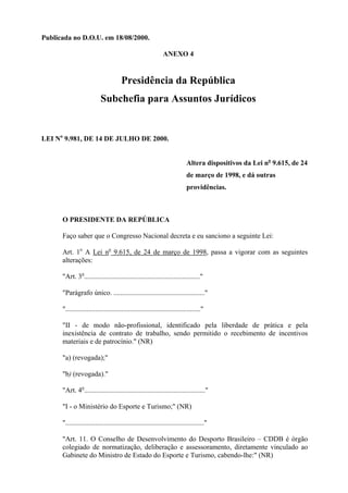Publicada no D.O.U. em 18/08/2000.

                                                              ANEXO 4


                                      Presidência da República
                           Subchefia para Assuntos Jurídicos


LEI No 9.981, DE 14 DE JULHO DE 2000.


                                                                           Altera dispositivos da Lei no 9.615, de 24
                                                                           de março de 1998, e dá outras
                                                                           providências.



      O PRESIDENTE DA REPÚBLICA

      Faço saber que o Congresso Nacional decreta e eu sanciono a seguinte Lei:

      Art. 1o A Lei no 9.615, de 24 de março de 1998, passa a vigorar com as seguintes
      alterações:

      "Art. 3o.................................................................."

      "Parágrafo único. ...................................................."

      "............................................................................."

      "II - de modo não-profissional, identificado pela liberdade de prática e pela
      inexistência de contrato de trabalho, sendo permitido o recebimento de incentivos
      materiais e de patrocínio." (NR)

      "a) (revogada);"

      "b) (revogada)."

      "Art. 4o....................................................................."

      "I - o Ministério do Esporte e Turismo;" (NR)

      "..............................................................................."

      "Art. 11. O Conselho de Desenvolvimento do Desporto Brasileiro – CDDB é órgão
      colegiado de normatização, deliberação e assessoramento, diretamente vinculado ao
      Gabinete do Ministro de Estado do Esporte e Turismo, cabendo-lhe:" (NR)
 