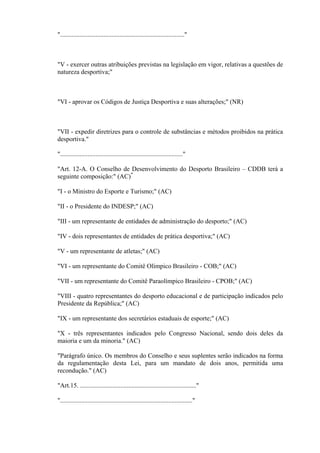 "............................................................................."



"V - exercer outras atribuições previstas na legislação em vigor, relativas a questões de
natureza desportiva;"



"VI - aprovar os Códigos de Justiça Desportiva e suas alterações;" (NR)



"VII - expedir diretrizes para o controle de substâncias e métodos proibidos na prática
desportiva."

"............................................................................"

"Art. 12-A. O Conselho de Desenvolvimento do Desporto Brasileiro – CDDB terá a
seguinte composição:" (AC)*

"I - o Ministro do Esporte e Turismo;" (AC)

"II - o Presidente do INDESP;" (AC)

"III - um representante de entidades de administração do desporto;" (AC)

"IV - dois representantes de entidades de prática desportiva;" (AC)

"V - um representante de atletas;" (AC)

"VI - um representante do Comitê Olímpico Brasileiro - COB;" (AC)

"VII - um representante do Comitê Paraolímpico Brasileiro - CPOB;" (AC)

"VIII - quatro representantes do desporto educacional e de participação indicados pelo
Presidente da República;" (AC)

"IX - um representante dos secretários estaduais de esporte;" (AC)

"X - três representantes indicados pelo Congresso Nacional, sendo dois deles da
maioria e um da minoria." (AC)

"Parágrafo único. Os membros do Conselho e seus suplentes serão indicados na forma
da regulamentação desta Lei, para um mandato de dois anos, permitida uma
recondução." (AC)

"Art.15. ........................................................................"

".................................................................................."
 