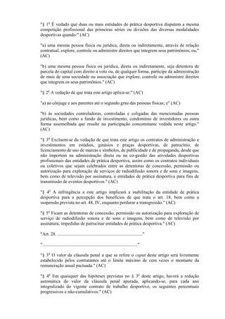 "§ 1o É vedado que duas ou mais entidades de prática desportiva disputem a mesma
competição profissional das primeiras séries ou divisões das diversas modalidades
desportivas quando:" (AC)

"a) uma mesma pessoa física ou jurídica, direta ou indiretamente, através de relação
contratual, explore, controle ou administre direitos que integrem seus patrimônios; ou,"
(AC)

"b) uma mesma pessoa física ou jurídica, direta ou indiretamente, seja detentora de
parcela do capital com direito a voto ou, de qualquer forma, participe da administração
de mais de uma sociedade ou associação que explore, controle ou administre direitos
que integrem os seus patrimônios." (AC)

"§ 2o A vedação de que trata este artigo aplica-se:" (AC)

"a) ao cônjuge e aos parentes até o segundo grau das pessoas físicas; e" (AC)

"b) às sociedades controladoras, controladas e coligadas das mencionadas pessoas
jurídicas, bem como a fundo de investimento, condomínio de investidores ou outra
forma assemelhada que resulte na participação concomitante vedada neste artigo."
(AC)

"§ 3o Excluem-se da vedação de que trata este artigo os contratos de administração e
investimentos em estádios, ginásios e praças desportivas, de patrocínio, de
licenciamento de uso de marcas e símbolos, de publicidade e de propaganda, desde que
não importem na administração direta ou na co-gestão das atividades desportivas
profissionais das entidades de prática desportiva, assim como os contratos individuais
ou coletivos que sejam celebrados entre as detentoras de concessão, permissão ou
autorização para exploração de serviços de radiodifusão sonora e de sons e imagens,
bem como de televisão por assinatura, e entidades de prática desportiva para fins de
transmissão de eventos desportivos." (AC)

"§ 4o A infringência a este artigo implicará a inabilitação da entidade de prática
desportiva para a percepção dos benefícios de que trata o art. 18, bem como a
suspensão prevista no art. 48, IV, enquanto perdurar a transgressão." (AC)

"§ 5o Ficam as detentoras de concessão, permissão ou autorização para exploração de
serviço de radiodifusão sonora e de sons e imagens, bem como de televisão por
assinatura, impedidas de patrocinar entidades de prática desportiva." (AC)

"Art. 28. ..........................................................................."

"...................................................................................."

"§ 3o O valor da cláusula penal a que se refere o caput deste artigo será livremente
estabelecido pelos contratantes até o limite máximo de cem vezes o montante da
remuneração anual pactuada." (AC)

"§ 4o Em quaisquer das hipóteses previstas no § 3o deste artigo, haverá a redução
automática do valor da cláusula penal apurada, aplicando-se, para cada ano
integralizado do vigente contrato de trabalho desportivo, os seguintes percentuais
progressivos e não-cumulativos:" (AC)
 