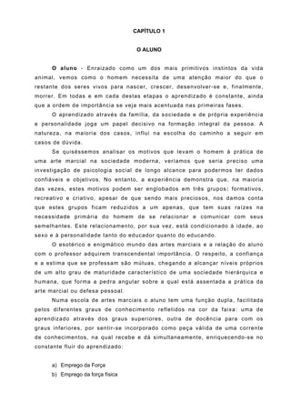CAPÍTULO 1


                                    O ALUNO


      O aluno - Enraizado como um dos mais primitivos instintos da vida
animal, vemos como o homem necessita de uma atenção maior do que o
restante dos seres vivos para nascer, crescer, desenvolver-se e, finalmente,
morrer. Em todas e em cada destas etapas o aprendizado é constante, ainda
que a ordem de importância se veja mais acentuada nas primeiras fases.
      O aprendizado através da família, da sociedade e de própria experiência
e personalidade joga um papel decisivo na formação integral da pessoa. A
natureza, na maioria dos casos, influi na escolha do caminho a seguir em
casos de dúvida.
      Se quiséssemos analisar os motivos que levam o homem à prática de
uma arte marcial na sociedade moderna, veríamos que seria preciso uma
investigação de psicologia social de longo alcance para podermos ter dados
confiáveis e objetivos. No entanto, a experiência demonstra que, na maioria
das vezes, estes motivos podem ser englobados em três grupos: formativos,
recreativo e criativo, apesar de que sendo mais preciosos, nos damos conta
que estes grupos ficam reduzidos a um apenas, que tem suas raízes na
necessidade primária do homem de se relacionar e comunicar com seus
semelhantes. Este relacionamento, por sua vez, está condicionado à idade, ao
sexo e à personalidade tanto do educador quanto do educando.
      O esotérico e enigmático mundo das artes marciais e a relação do aluno
com o professor adquirem transcendental importância. O respeito, a confiança
e a estima que se professam são mútuas, chegando a alcançar níveis próprios
de um alto grau de maturidade característico de uma sociedade hierárquica e
humana, que forma a pedra angular sobre a qual está assentada a prática da
arte marcial ou defesa pessoal.
      Numa escola de artes marciais o aluno tem uma função dupla, facilitada
pelos diferentes graus de conhecimento refletidos na cor da faixa: uma de
aprendizado através dos graus superiores, outra de docência para com os
graus inferiores, por sentir-se incorporado como peça válida de uma corrente
de conhecimentos, na qual recebe e dá simultaneamente, enriquecendo-se no
constante fluir do aprendizado:


      a) Emprego da Força
      b) Emprego da força física
 