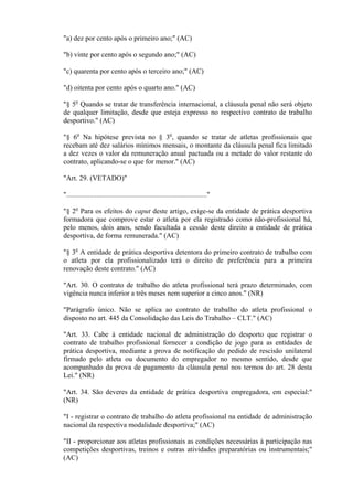 "a) dez por cento após o primeiro ano;" (AC)

"b) vinte por cento após o segundo ano;" (AC)

"c) quarenta por cento após o terceiro ano;" (AC)

"d) oitenta por cento após o quarto ano." (AC)

"§ 5o Quando se tratar de transferência internacional, a cláusula penal não será objeto
de qualquer limitação, desde que esteja expresso no respectivo contrato de trabalho
desportivo." (AC)

"§ 6o Na hipótese prevista no § 3o, quando se tratar de atletas profissionais que
recebam até dez salários mínimos mensais, o montante da cláusula penal fica limitado
a dez vezes o valor da remuneração anual pactuada ou a metade do valor restante do
contrato, aplicando-se o que for menor." (AC)

"Art. 29. (VETADO)"

"..............................................................................."

"§ 2o Para os efeitos do caput deste artigo, exige-se da entidade de prática desportiva
formadora que comprove estar o atleta por ela registrado como não-profissional há,
pelo menos, dois anos, sendo facultada a cessão deste direito a entidade de prática
desportiva, de forma remunerada." (AC)

"§ 3o A entidade de prática desportiva detentora do primeiro contrato de trabalho com
o atleta por ela profissionalizado terá o direito de preferência para a primeira
renovação deste contrato." (AC)

"Art. 30. O contrato de trabalho do atleta profissional terá prazo determinado, com
vigência nunca inferior a três meses nem superior a cinco anos." (NR)

"Parágrafo único. Não se aplica ao contrato de trabalho do atleta profissional o
disposto no art. 445 da Consolidação das Leis do Trabalho – CLT." (AC)

"Art. 33. Cabe à entidade nacional de administração do desporto que registrar o
contrato de trabalho profissional fornecer a condição de jogo para as entidades de
prática desportiva, mediante a prova de notificação do pedido de rescisão unilateral
firmado pelo atleta ou documento do empregador no mesmo sentido, desde que
acompanhado da prova de pagamento da cláusula penal nos termos do art. 28 desta
Lei." (NR)

"Art. 34. São deveres da entidade de prática desportiva empregadora, em especial:"
(NR)

"I - registrar o contrato de trabalho do atleta profissional na entidade de administração
nacional da respectiva modalidade desportiva;" (AC)

"II - proporcionar aos atletas profissionais as condições necessárias à participação nas
competições desportivas, treinos e outras atividades preparatórias ou instrumentais;"
(AC)
 
