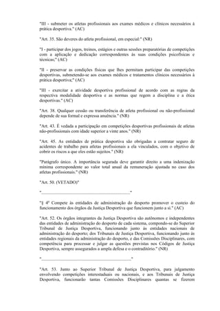 "III - submeter os atletas profissionais aos exames médicos e clínicos necessários à
prática desportiva." (AC)

"Art. 35. São deveres do atleta profissional, em especial:" (NR)

"I - participar dos jogos, treinos, estágios e outras sessões preparatórias de competições
com a aplicação e dedicação correspondentes às suas condições psicofísicas e
técnicas;" (AC)

"II - preservar as condições físicas que lhes permitam participar das competições
desportivas, submetendo-se aos exames médicos e tratamentos clínicos necessários à
prática desportiva;" (AC)

"III - exercitar a atividade desportiva profissional de acordo com as regras da
respectiva modalidade desportiva e as normas que regem a disciplina e a ética
desportivas." (AC)

"Art. 38. Qualquer cessão ou transferência de atleta profissional ou não-profissional
depende de sua formal e expressa anuência." (NR)

"Art. 43. É vedada a participação em competições desportivas profissionais de atletas
não-profissionais com idade superior a vinte anos." (NR)

"Art. 45. As entidades de prática desportiva são obrigadas a contratar seguro de
acidentes de trabalho para atletas profissionais a ela vinculados, com o objetivo de
cobrir os riscos a que eles estão sujeitos." (NR)

"Parágrafo único. A importância segurada deve garantir direito a uma indenização
mínima correspondente ao valor total anual da remuneração ajustada no caso dos
atletas profissionais." (NR)

"Art. 50. (VETADO)"

"................................................................................"

"§ 4o Compete às entidades de administração do desporto promover o custeio do
funcionamento dos órgãos da Justiça Desportiva que funcionem junto a si." (AC)

"Art. 52. Os órgãos integrantes da Justiça Desportiva são autônomos e independentes
das entidades de administração do desporto de cada sistema, compondo-se do Superior
Tribunal de Justiça Desportiva, funcionando junto às entidades nacionais de
administração do desporto; dos Tribunais de Justiça Desportiva, funcionando junto às
entidades regionais da administração do desporto, e das Comissões Disciplinares, com
competência para processar e julgar as questões previstas nos Códigos de Justiça
Desportiva, sempre assegurados a ampla defesa e o contraditório." (NR)

"................................................................................."

"Art. 53. Junto ao Superior Tribunal de Justiça Desportiva, para julgamento
envolvendo competições interestaduais ou nacionais, e aos Tribunais de Justiça
Desportiva, funcionarão tantas Comissões Disciplinares quantas se fizerem
 