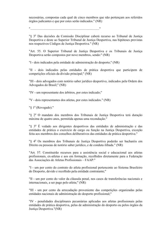 necessárias, compostas cada qual de cinco membros que não pertençam aos referidos
órgãos judicantes e que por estes serão indicados." (NR)

"....................................................................................."

"§ 3o Das decisões da Comissão Disciplinar caberá recurso ao Tribunal de Justiça
Desportiva e deste ao Superior Tribunal de Justiça Desportiva, nas hipóteses previstas
nos respectivos Códigos de Justiça Desportiva." (NR)

"Art. 55. O Superior Tribunal de Justiça Desportiva e os Tribunais de Justiça
Desportiva serão compostos por nove membros, sendo:" (NR)

"I - dois indicados pela entidade de administração do desporto;" (NR)

"II - dois indicados pelas entidades de prática desportiva que participem de
competições oficiais da divisão principal;" (NR)

"III - dois advogados com notório saber jurídico desportivo, indicados pela Ordem dos
Advogados do Brasil;" (NR)

"IV - um representante dos árbitros, por estes indicado;"

"V - dois representantes dos atletas, por estes indicados." (NR)

"§ 1o (Revogado)."

"§ 2o O mandato dos membros dos Tribunais de Justiça Desportiva terá duração
máxima de quatro anos, permitida apenas uma recondução."

"§ 3o É vedado aos dirigentes desportivos das entidades de administração e das
entidades de prática o exercício de cargo ou função na Justiça Desportiva, exceção
feita aos membros dos conselhos deliberativos das entidades de prática desportiva."

"§ 4o Os membros dos Tribunais de Justiça Desportiva poderão ser bacharéis em
Direito ou pessoas de notório saber jurídico, e de conduta ilibada." (NR)

"Art. 57. Constituirão recursos para a assistência social e educacional aos atletas
profissionais, ex-atletas e aos em formação, recolhidos diretamente para a Federação
das Associações de Atletas Profissionais – FAAP:"

"I - um por cento do contrato do atleta profissional pertencente ao Sistema Brasileiro
do Desporto, devido e recolhido pela entidade contratante;"

"II - um por cento do valor da cláusula penal, nos casos de transferências nacionais e
internacionais, a ser pago pelo atleta;" (NR)

"III - um por cento da arrecadação proveniente das competições organizadas pelas
entidades nacionais de administração do desporto profissional;"

"IV - penalidades disciplinares pecuniárias aplicadas aos atletas profissionais pelas
entidades de prática desportiva, pelas de administração do desporto ou pelos órgãos da
Justiça Desportiva."(NR)
 