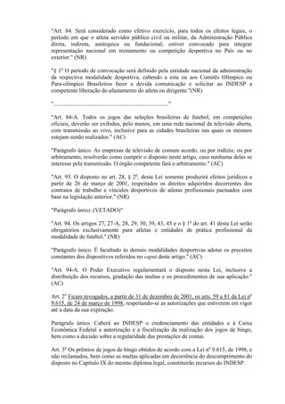 "Art. 84. Será considerado como efetivo exercício, para todos os efeitos legais, o
período em que o atleta servidor público civil ou militar, da Administração Pública
direta, indireta, autárquica ou fundacional, estiver convocado para integrar
representação nacional em treinamento ou competição desportiva no País ou no
exterior." (NR)

"§ 1o O período de convocação será definido pela entidade nacional da administração
da respectiva modalidade desportiva, cabendo a esta ou aos Comitês Olímpico ou
Para-olímpico Brasileiros fazer a devida comunicação e solicitar ao INDESP a
competente liberação do afastamento do atleta ou dirigente."(NR)

"................................................................................"

"Art. 84-A. Todos os jogos das seleções brasileiras de futebol, em competições
oficiais, deverão ser exibidos, pelo menos, em uma rede nacional de televisão aberta,
com transmissão ao vivo, inclusive para as cidades brasileiras nas quais os mesmos
estejam sendo realizados." (AC)

"Parágrafo único. As empresas de televisão de comum acordo, ou por rodízio, ou por
arbitramento, resolverão como cumprir o disposto neste artigo, caso nenhuma delas se
interesse pela transmissão. O órgão competente fará o arbitramento." (AC)

"Art. 93. O disposto no art. 28, § 2o, desta Lei somente produzirá efeitos jurídicos a
partir de 26 de março de 2001, respeitados os direitos adquiridos decorrentes dos
contratos de trabalho e vínculos desportivos de atletas profissionais pactuados com
base na legislação anterior." (NR)

"Parágrafo único. (VETADO)"

"Art. 94. Os artigos 27, 27-A, 28, 29, 30, 39, 43, 45 e o § 1o do art. 41 desta Lei serão
obrigatórios exclusivamente para atletas e entidades de prática profissional da
modalidade de futebol." (NR)

"Parágrafo único. É facultado às demais modalidades desportivas adotar os preceitos
constantes dos dispositivos referidos no caput deste artigo." (AC)

"Art. 94-A. O Poder Executivo regulamentará o disposto nesta Lei, inclusive a
distribuição dos recursos, gradação das multas e os procedimentos de sua aplicação."
(AC)

Art. 2o Ficam revogados, a partir de 31 de dezembro de 2001, os arts. 59 a 81 da Lei no
9.615, de 24 de março de 1998, respeitando-se as autorizações que estiverem em vigor
até a data da sua expiração.

Parágrafo único. Caberá ao INDESP o credenciamento das entidades e à Caixa
Econômica Federal a autorização e a fiscalização da realização dos jogos de bingo,
bem como a decisão sobre a regularidade das prestações de contas.

Art. 3o Os prêmios de jogos de bingo obtidos de acordo com a Lei no 9.615, de 1998, e
não reclamados, bem como as multas aplicadas em decorrência do descumprimento do
disposto no Capítulo IX do mesmo diploma legal, constituirão recursos do INDESP.
 