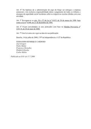 Art. 4o Na hipótese de a administração do jogo de bingo ser entregue a empresa
      comercial, é de exclusiva responsabilidade desta o pagamento de todos os tributos e
      encargos da seguridade social incidentes sobre as respectivas receitas obtidas com essa
      atividade.

      Art. 5o Revogam-se os arts. 36 e 37 da Lei no 9.615, de 24 de março de 1998, bem
      como a Lei no 9.940, de 21 de dezembro de 1999.

      Art. 6o Ficam convalidados os atos praticados com base na Medida Provisória no
      2.011-8, de 26 de maio de 2000.

      Art. 7o Esta Lei entra em vigor na data de sua publicação.

      Brasília, 14 de julho de 2000; 179o da Independência e 112o da República.

      FERNANDO HENRIQUE CARDOSO
      José Gregori
      Pedro Malan
      Francisco Dornelles
      Waldeck Ornelas
      Carlos Melles

Publicado no D.O. de 17.7.2000
 