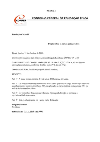 ANEXO 5




Resolução nº 030/00



                                              Dispõe sobre os cursos para práticos



Rio de Janeiro, 21 de Outubro de 2000.

Dispõe sobre os cursos para práticos, instituídos pela Resolução CONFEF nº 13/99

O PRESIDENTE DO CONSELHO FEDERAL DE EDUCAÇÃO FÍSICA, no uso de suas
atribuições estatutárias, conforme dispõe o inciso VII, do art. 37 e:

CONSIDERANDO, sua definição por Reunião Plenária;

RESOLVE:

Art. 1º - A carga horária mínima deverá ser de 200 horas de atividade.

Art. 2º - Os cursos deverão ser formatados de tal forma que 40% da carga horária seja reservada
a conhecimentos técnico-científicos, 30% na aplicação na parte didática-pedagógica e 30% na
aplicação de conceitos éticos.

Art. 3º - Os Conselhos Regionais de Educação Física estabelecerão as normas e a
operacionalidade dos cursos.

Art. 4º - Esta resolução entra em vigor a partir desta data.

Jorge Steinhilber
Presidente

Publicada no D.O.U. em 07/12/2000.
 