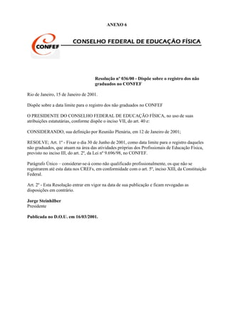 ANEXO 6




                                    Resolução nº 036/00 - Dispõe sobre o registro dos não
                                    graduados no CONFEF

Rio de Janeiro, 15 de Janeiro de 2001.

Dispõe sobre a data limite para o registro dos não graduados no CONFEF

O PRESIDENTE DO CONSELHO FEDERAL DE EDUCAÇÃO FÍSICA, no uso de suas
atribuições estatutárias, conforme dispõe o inciso VII, do art. 40 e:

CONSIDERANDO, sua definição por Reunião Plenária, em 12 de Janeiro de 2001;

RESOLVE; Art. 1º - Fixar o dia 30 de Junho de 2001, como data limite para o registro daqueles
não graduados, que atuam na área das atividades próprias dos Profissionais de Educação Física,
previsto no inciso III, do art. 2º, da Lei nº 9.696/98, no CONFEF.

Parágrafo Único – considerar-se-á como não qualificado profissionalmente, os que não se
registrarem até esta data nos CREFs, em conformidade com o art. 5º, inciso XIII, da Constituição
Federal.

Art. 2º - Esta Resolução entrar em vigor na data de sua publicação e ficam revogadas as
disposições em contrário.

Jorge Steinhilber
Presidente

Publicada no D.O.U. em 16/03/2001.
 