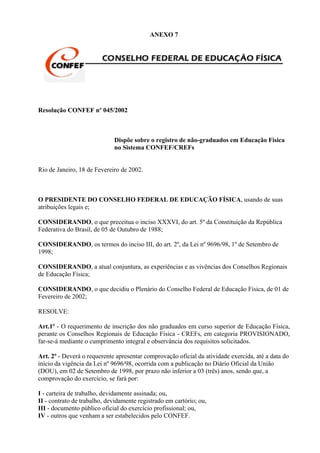 ANEXO 7




Resolução CONFEF nº 045/2002



                             Dispõe sobre o registro de não-graduados em Educação Física
                             no Sistema CONFEF/CREFs


Rio de Janeiro, 18 de Fevereiro de 2002.



O PRESIDENTE DO CONSELHO FEDERAL DE EDUCAÇÃO FÍSICA, usando de suas
atribuições legais e;

CONSIDERANDO, o que preceitua o inciso XXXVI, do art. 5º da Constituição da República
Federativa do Brasil, de 05 de Outubro de 1988;

CONSIDERANDO, os termos do inciso III, do art. 2º, da Lei nº 9696/98, 1º de Setembro de
1998;

CONSIDERANDO, a atual conjuntura, as experiências e as vivências dos Conselhos Regionais
de Educação Física;

CONSIDERANDO, o que decidiu o Plenário do Conselho Federal de Educação Física, de 01 de
Fevereiro de 2002;

RESOLVE:

Art.1º - O requerimento de inscrição dos não graduados em curso superior de Educação Física,
perante os Conselhos Regionais de Educação Física - CREFs, em categoria PROVISIONADO,
far-se-á mediante o cumprimento integral e observância dos requisitos solicitados.

Art. 2º - Deverá o requerente apresentar comprovação oficial da atividade exercida, até a data do
início da vigência da Lei nº 9696/98, ocorrida com a publicação no Diário Oficial da União
(DOU), em 02 de Setembro de 1998, por prazo não inferior a 03 (três) anos, sendo que, a
comprovação do exercício, se fará por:

I - carteira de trabalho, devidamente assinada; ou,
II - contrato de trabalho, devidamente registrado em cartório; ou,
III - documento público oficial do exercício profissional; ou,
IV - outros que venham a ser estabelecidos pelo CONFEF.
 
