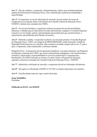 Art. 3º - Deverá, também, o requerente, obrigatoriamente, indicar uma atividade principal,
própria de Profissional de Educação Física, com a identificação explícita da modalidade e
especificidade.

Art. 4º - O requerente, no ato da solicitação da inscrição, deverá assinar um termo de
compromisso em respeitar todas as Resoluções do Conselho Federal de Educação Física -
CONFEF e demais atos emanados dos CREFs.

Art. 5º - No ato da solicitação, o requerente receberá um protocolo que lhe possibilitará
dinamizar o trabalho que já vinha desenvolvendo anteriormente, enquanto o Conselho Regional,
respectivo ao seu Estado, analisa a documentação apresentada para que, posteriormente, o
requerimento seja deliberado pelo Plenário do mesmo.

Art. 6º - Deferido o pedido, o requerente receberá a sua inscrição perante o Conselho Regional
de Educação Física - CREF, em categoria de PROVISIONADO, sendo fornecida a Cédula de
Identidade Profissional na cor vermelha, onde constará a atividade comprovada no art. 2º, para a
qual, o requerente, estará credenciado a continuar atuando.

Parágrafo Único - O requerente deverá apresentar freqüência, com aproveitamento, em Programa
de Instrução, orientado pelo CREF, que inclui conhecimentos pedagógicos, ético-profissionais e
científicos, objetivando a responsabilidade no exercício profissional e a segurança dos
beneficiários. Os CREFs baixarão as normas e levarão a efeito o Programa de Instrução,
seguindo as diretrizes emanadas do Conselho Federal de Educação Física - CONFEF.

Art. 7º - Indeferida a solicitação de inscrição, o requerente deverá ser informado oficialmente.

Art. 8º - Revogam-se a Resolução CONFEF nº 013/99 e as demais disposições em contrário.

Art. 9º - Esta Resolução entra em vigor a partir desta data.

Jorge Steinhilber
Presidente


Publicado no D.O.U. em 26/02/02
 