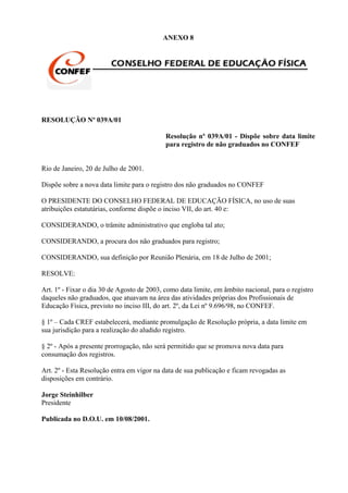 ANEXO 8




RESOLUÇÃO Nº 039A/01

                                            Resolução nº 039A/01 - Dispõe sobre data limite
                                            para registro de não graduados no CONFEF


Rio de Janeiro, 20 de Julho de 2001.

Dispõe sobre a nova data limite para o registro dos não graduados no CONFEF

O PRESIDENTE DO CONSELHO FEDERAL DE EDUCAÇÃO FÍSICA, no uso de suas
atribuições estatutárias, conforme dispõe o inciso VII, do art. 40 e:

CONSIDERANDO, o trâmite administrativo que engloba tal ato;

CONSIDERANDO, a procura dos não graduados para registro;

CONSIDERANDO, sua definição por Reunião Plenária, em 18 de Julho de 2001;

RESOLVE:

Art. 1º - Fixar o dia 30 de Agosto de 2003, como data limite, em âmbito nacional, para o registro
daqueles não graduados, que atuavam na área das atividades próprias dos Profissionais de
Educação Física, previsto no inciso III, do art. 2º, da Lei nº 9.696/98, no CONFEF.

§ 1º – Cada CREF estabelecerá, mediante promulgação de Resolução própria, a data limite em
sua jurisdição para a realização do aludido registro.

§ 2º - Após a presente prorrogação, não será permitido que se promova nova data para
consumação dos registros.

Art. 2º - Esta Resolução entra em vigor na data de sua publicação e ficam revogadas as
disposições em contrário.

Jorge Steinhilber
Presidente

Publicada no D.O.U. em 10/08/2001.
 