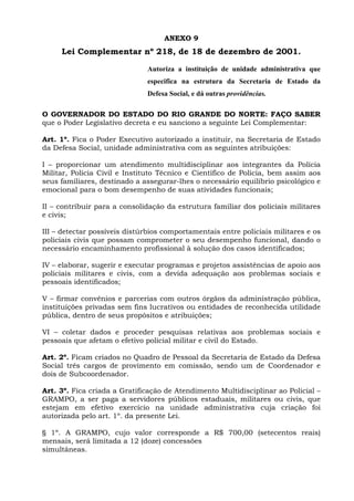 ANEXO 9
     Lei Complementar nº 218, de 18 de dezembro de 2001.

                               Autoriza a instituição de unidade administrativa que
                               especifica na estrutura da Secretaria de Estado da
                               Defesa Social, e dá outras providências.

O GOVERNADOR DO ESTADO DO RIO GRANDE DO NORTE: FAÇO SABER
que o Poder Legislativo decreta e eu sanciono a seguinte Lei Complementar:

Art. 1º. Fica o Poder Executivo autorizado a instituir, na Secretaria de Estado
da Defesa Social, unidade administrativa com as seguintes atribuições:

I – proporcionar um atendimento multidisciplinar aos integrantes da Polícia
Militar, Polícia Civil e Instituto Técnico e Científico de Polícia, bem assim aos
seus familiares, destinado a assegurar-lhes o necessário equilíbrio psicológico e
emocional para o bom desempenho de suas atividades funcionais;

II – contribuir para a consolidação da estrutura familiar dos policiais militares
e civis;

III – detectar possíveis distúrbios comportamentais entre policiais militares e os
policiais civis que possam comprometer o seu desempenho funcional, dando o
necessário encaminhamento profissional à solução dos casos identificados;

IV – elaborar, sugerir e executar programas e projetos assistências de apoio aos
policiais militares e civis, com a devida adequação aos problemas sociais e
pessoais identificados;

V – firmar convênios e parcerias com outros órgãos da administração pública,
instituições privadas sem fins lucrativos ou entidades de reconhecida utilidade
pública, dentro de seus propósitos e atribuições;

VI – coletar dados e proceder pesquisas relativas aos problemas sociais e
pessoais que afetam o efetivo policial militar e civil do Estado.

Art. 2º. Ficam criados no Quadro de Pessoal da Secretaria de Estado da Defesa
Social três cargos de provimento em comissão, sendo um de Coordenador e
dois de Subcoordenador.

Art. 3º. Fica criada a Gratificação de Atendimento Multidisciplinar ao Policial –
GRAMPO, a ser paga a servidores públicos estaduais, militares ou civis, que
estejam em efetivo exercício na unidade administrativa cuja criação foi
autorizada pelo art. 1º. da presente Lei.

§ 1º. A GRAMPO, cujo valor corresponde a R$ 700,00 (setecentos reais)
mensais, será limitada a 12 (doze) concessões
simultâneas.
 