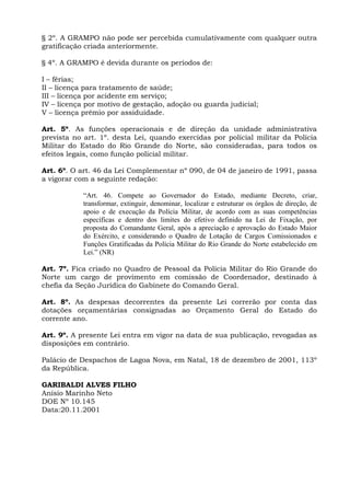 § 2º. A GRAMPO não pode ser percebida cumulativamente com qualquer outra
gratificação criada anteriormente.

§ 4º. A GRAMPO é devida durante os períodos de:

I – férias;
II – licença para tratamento de saúde;
III – licença por acidente em serviço;
IV – licença por motivo de gestação, adoção ou guarda judicial;
V – licença prêmio por assiduidade.

Art. 5º. As funções operacionais e de direção da unidade administrativa
prevista no art. 1º. desta Lei, quando exercidas por policial militar da Polícia
Militar do Estado do Rio Grande do Norte, são consideradas, para todos os
efeitos legais, como função policial militar.

Art. 6º. O art. 46 da Lei Complementar nº 090, de 04 de janeiro de 1991, passa
a vigorar com a seguinte redação:

            “Art. 46. Compete ao Governador do Estado, mediante Decreto, criar,
            transformar, extinguir, denominar, localizar e estruturar os órgãos de direção, de
            apoio e de execução da Polícia Militar, de acordo com as suas competências
            específicas e dentro dos limites do efetivo definido na Lei de Fixação, por
            proposta do Comandante Geral, após a apreciação e aprovação do Estado Maior
            do Exército, e considerando o Quadro de Lotação de Cargos Comissionados e
            Funções Gratificadas da Polícia Militar do Rio Grande do Norte estabelecido em
            Lei.” (NR)

Art. 7º. Fica criado no Quadro de Pessoal da Polícia Militar do Rio Grande do
Norte um cargo de provimento em comissão de Coordenador, destinado à
chefia da Seção Jurídica do Gabinete do Comando Geral.

Art. 8º. As despesas decorrentes da presente Lei correrão por conta das
dotações orçamentárias consignadas ao Orçamento Geral do Estado do
corrente ano.

Art. 9º. A presente Lei entra em vigor na data de sua publicação, revogadas as
disposições em contrário.

Palácio de Despachos de Lagoa Nova, em Natal, 18 de dezembro de 2001, 113º
da República.

GARIBALDI ALVES FILHO
Anísio Marinho Neto
DOE Nº 10.145
Data:20.11.2001
 