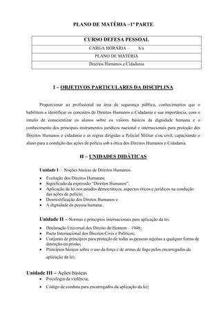 PLANO DE MATÉRIA –1ª PARTE

                                CURSO DEFESA PESSOAL
                                      CARGA HORÁRIA –          h/a
                                        PLANO DE MATÉRIA
                                      Direitos Humanos e Cidadania




               I – OBJETIVOS PARTICULARES DA DISCIPLINA


       Proporcionar ao profissional na área de segurança pública, conhecimentos que o
habilitem a identificar os conceitos de Direitos Humanos e Cidadania e sua importância, com o
intuito de conscientizar os alunos sobre os valores básicos da dignidade humana e o
conhecimento dos principais instrumentos jurídicos nacional e internacionais para proteção dos
Direitos Humanos e cidadania e as regras dirigidas a Policial Militar e/ou civil, capacitando o
aluno para a condição das ações de polícia sob a ótica dos Direitos Humanos e Cidadania.


                               II – UNIDADES DIDÁTICAS

       Unidade I – Noções básicas de Direitos Humanos.
       •   Evolução dos Direitos Humanos;
       •   Significado da expressão “Direitos Humanos”;
       •   Aplicação da lei nos estados democráticos, aspectos éticos e jurídicos na condução
           das ações de polícia;
       •   Desmistificação dos Diretos Humanos e
       •   A dignidade da pessoa humana..


       Unidade II – Normas e princípios internacionais para aplicação da lei.
       •   Declaração Universal dos Direito do Homem – 1948;
       •   Pacto Internacional dos Direitos Civis e Políticos;
       •   Conjunto de princípios para proteção de todas as pessoas sujeitas a qualquer forma de
           detenção ou prisão;
       •   Princípios básicos sobre o uso da força e de armas de fogo pelos encarregados da
           aplicação da lei;


Unidade III – Ações básicas
       •   Psicologia da violência;
       •   Código de conduta para encarregados da aplicação da lei;
 
