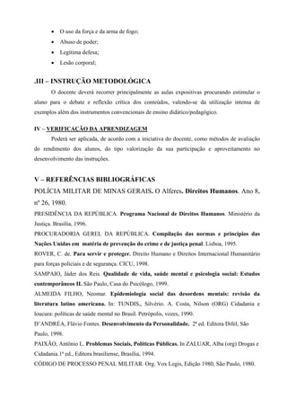 •   O uso da força e da arma de fogo;
       •   Abuso de poder;
       •   Legítima defesa;
       •   Lesão corporal;


.III – INSTRUÇÃO METODOLÓGICA
       O docente deverá recorrer principalmente as aulas expositivas procurando estimular o
aluno para o debate e reflexão crítica dos conteúdos, valendo-se da utilização intensa de
exemplos além dos instrumentos convencionais de ensino didático/pedagógico.

IV – VERIFICAÇÃO DA APRENDIZAGEM
       Poderá ser aplicada, de acordo com a iniciativa do docente, como métodos de avaliação
do rendimento dos alunos, do tipo valorização da sua participação e aproveitamento no
desenvolvimento das instruções.


V – REFERÊNCIAS BIBLIOGRÁFICAS
POLÍCIA MILITAR DE MINAS GERAIS. O Alferes. Direitos Humanos. Ano 8,
nº 26, 1980.
PRESIDÊNCIA DA REPÚBLICA. Programa Nacional de Direitos Humanos. Ministério da
Justiça. Brasília, 1996.
PROCURADORIA GEREL DA REPÚBLICA. Compilação das normas e princípios das
Nações Unidas em matéria de prevenção do crime e de justiça penal. Lisboa, 1995.
ROVER, C. de. Para servir e proteger. Direito Humano e Direitos Internacional Humanitário
para forças policiais e de segurança. CICU, 1998.
SAMPAIO, Jáder dos Reis. Qualidade de vida, saúde mental e psicologia social: Estudos
contemporâneos II. São Paulo, Casa do Psicólogo, 1999.
ALMEIDA FILHO, Neomar. Epidemiologia social das desordens mentais: revisão da
literatura latino americana. In: TUNDIS,, Silvério. A. Costa, Nilson (ORG) Cidadania e
loucura: políticas de saúde mental no Brasil. Petrópolis, vozes, 1990.
D’ANDRÉA, Flávio Fontes. Desenvolvimento da Personalidade. 2ª ed. Editora Difel, São
Paulo, 1998.
PAIXÃO, Antônio L. Problemas Sociais, Políticas Públicas. In ZALUAR, Alba (org) Drogas e
Cidadania.1ª ed., Editora brasiliense, Brasília, 1994.
CÓDIGO DE PROCESSO PENAL MILITAR. Org. Vox Legis, Edição 1980, São Paulo, 1980.
 