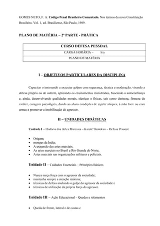 GOMES NETO, F. A. Código Penal Brasileiro Comentado. Nos termos da nova Constituição
Brasileira. Vol. 1, ed. Brasiliense, São Paulo, 1989.


PLANO DE MATÉRIA – 2ª PARTE - PRÁTICA

                                 CURSO DEFESA PESSOAL
                                    CARGA HORÁRIA –             h/a
                                       PLANO DE MATÉRIA




               I – OBJETIVOS PARTICULARES DA DISCIPLINA


       Capacitar o instruendo a executar golpes com segurança, técnica e moderação, visando a
defesa própria ou de outrem, aplicando os ensinamentos ministrados, buscando a autoconfiança
e, ainda, desenvolvendo qualidades morais, técnicas e físicas, tais como destreza, firmeza de
caráter, coragem psicológica, dando ao aluno condições de repelir ataques, à mão livre ou com
armas e promover a imobilização do agressor.


                              II – UNIDADES DIDÁTICAS

       Unidade I – História das Artes Marciais – Karatê Shotokan – Defesa Pessoal

       •   Origem;
       •   monges da Índia;
       •   A expansão das artes marciais;
       •   As artes marciais no Brasil e Rio Grande do Norte;
       •   Artes marciais nas organizações militares e policiais.


       Unidade II – Cuidados Essenciais – Princípios Básicos

       •   Nunca meça força com o agressor da sociedade;
       •   mantenha sempre a atenção máxima;
       •   técnicas de defesa anulando o golpe do agressor da sociedade e
       •   técnicas de utilização da própria força do agressor.


       Unidade III – Ação Educacional – Quedas e rolamentos

       •   Queda de frente, lateral e de costas e
 