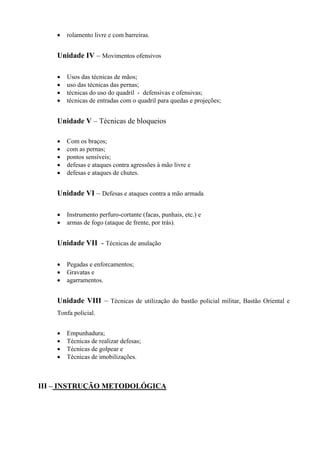 •   rolamento livre e com barreiras.


    Unidade IV – Movimentos ofensivos

    •   Usos das técnicas de mãos;
    •   uso das técnicas das pernas;
    •   técnicas do uso do quadril - defensivas e ofensivas;
    •   técnicas de entradas com o quadril para quedas e projeções;


    Unidade V – Técnicas de bloqueios

    •   Com os braços;
    •   com as pernas;
    •   pontos sensíveis;
    •   defesas e ataques contra agressões à mão livre e
    •   defesas e ataques de chutes.


    Unidade VI – Defesas e ataques contra a mão armada

    •   Instrumento perfuro-cortante (facas, punhais, etc.) e
    •   armas de fogo (ataque de frente, por trás).


    Unidade VII - Técnicas de anulação

    •   Pegadas e enforcamentos;
    •   Gravatas e
    •   agarramentos.


    Unidade VIII – Técnicas de utilização do bastão policial militar, Bastão Oriental e
    Tonfa policial.


    •   Empunhadura;
    •   Técnicas de realizar defesas;
    •   Técnicas de golpear e
    •   Técnicas de imobilizações.



III – INSTRUÇÃO METODOLÓGICA
 