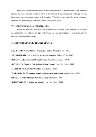Devido ao caráter eminentemente prático desta instrução, o docente deverá aliar a teoria à
prática, buscando orientar os alunos sobre a importância da disciplina para o serviço policial,
bem como, para segurança própria e de terceiros. Valendo-se para tanto das aulas práticas e,
também, das apresentações de filmes, vídeos e estudos de casos.

IV – VERIFICAÇÃO DA APRENDIZAGEM
       Poderá ser aplicada, de acordo com a iniciativa do docente, como métodos de avaliação
do rendimento dos alunos, do tipo valorização da sua participação e aproveitamento no
desenvolvimento das instruções.


V – REFERÊNCIAS BIBLIOGRÁFICAS


SÃO PAULO. Policial Militar – Manual de Defesa Pessoal. 4ª ed.– 1992.

MINAS GERAIS. Polícia Militar - Manual de Ataque e Defesa – 2ª ed. 1986.

DUNCAN, O. Karatê como Defesa Pessoal. 3ª ed. Rio de Janeiro – 1978.

KIOTO, H. W. Técnicas Orientais de Defesa Pessoal. 2ª ed. São Paulo – 1999.

MATSUHETO, K. Bastão Oriental. 1ª ed. Paraná - 1980.

WATANABI, H. Técnicas de Karatê Aplicada a Defesa Pessoal. Porto Alegre – 2001.

OKUDA. Y. Artes Marciais Japonesas. 2ª ed. São Paulo – 2001.

NAKAYAMA, M. O melhor do Karatê. 2ª ed. São Paulo – 1999.
 