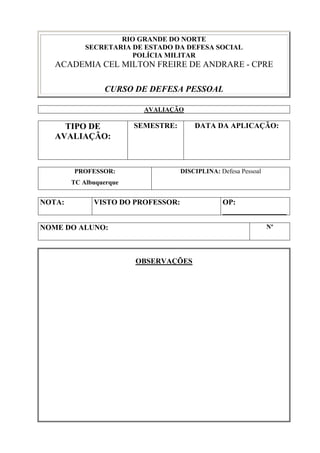 RIO GRANDE DO NORTE
            SECRETARIA DE ESTADO DA DEFESA SOCIAL
                       POLÍCIA MILITAR
   ACADEMIA CEL MILTON FREIRE DE ANDRARE - CPRE

                 CURSO DE DEFESA PESSOAL

                           AVALIAÇÃO

     TIPO DE             SEMESTRE:       DATA DA APLICAÇÃO:
   AVALIAÇÃO:


        PROFESSOR:                   DISCIPLINA: Defesa Pessoal
        TC Albuquerque


NOTA:         VISTO DO PROFESSOR:                 OP:
                                                  _________________

NOME DO ALUNO:                                                    Nº




                         OBSERVAÇÕES
 