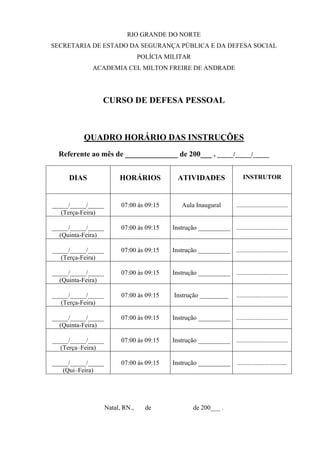 RIO GRANDE DO NORTE
SECRETARIA DE ESTADO DA SEGURANÇA PÚBLICA E DA DEFESA SOCIAL
                                  POLÍCIA MILITAR
             ACADEMIA CEL MILTON FREIRE DE ANDRADE




                CURSO DE DEFESA PESSOAL



          QUADRO HORÁRIO DAS INSTRUÇÕES
  Referente ao mês de ______________ de 200___ . _____/_____/_____


     DIAS                HORÁRIOS            ATIVIDADES                     INSTRUTOR



_____/_____/_____         07:00 às 09:15       Aula Inaugural           ................................
   (Terça-Feira)

_____/_____/_____         07:00 às 09:15   Instrução __________ ................................
  (Quinta-Feira)

_____/_____/_____         07:00 às 09:15   Instrução __________ ................................
   (Terça-Feira)

_____/_____/_____         07:00 às 09:15   Instrução __________ ................................
  (Quinta-Feira)

_____/_____/_____         07:00 às 09:15    Instrução _________         ................................
   (Terça-Feira)

_____/_____/_____         07:00 às 09:15   Instrução __________ ................................
  (Quinta-Feira)

_____/_____/_____         07:00 às 09:15   Instrução __________ ................................
   (Terça–Feira)

_____/_____/_____         07:00 às 09:15   Instrução __________         ...............................
   (Qui–Feira)




                    Natal, RN.,     de              de 200___ .
 