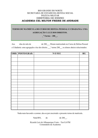 RIO GRANDE DO NORTE
                   SECRETARIA DE ESTADO DA DEFESA SOCIAL
                              POLÍCIA MILITAR
                     DIRETORIA DE ENSINO
            ACADEMIA CEL MILTON FREIRE DE ANDRADE


TERMO DE MATRÍCULA DO CURSO DE DEFESA PESSOAL E CIDADANIA: UMA
                          AGREGAÇÃO À LUZ DOS DIREITOS.
                                      _a Turma – 200__.



Aos      dias do mês de               de 200___ fforam matriculado no Curso de Defesa Pessoal
e Cidadania: uma agregação a luz dos direito ___ª turma 200__, os alunos abaixo relacionados:


ORD. POSTO/GRAD.                                   NOME                                RG




       Nada mais havendo a constar, deu-se por encerrado o presente termo de matrícula.

                          Natal/RN,        de              de 200__.

                      Ricardo Luiz de Albuquerque Costa – Ten Cel PM
                                 Comandante da Academia
 