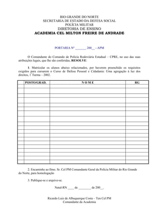 RIO GRANDE DO NORTE
                  SECRETARIA DE ESTADO DA DEFESA SOCIAL
                             POLÍCIA MILITAR
                     DIRETORIA DE ENSINO
            ACADEMIA CEL MILTON FREIRE DE ANDRADE


                           PORTARIA Nº _______ 200__ - APM

        O Comandante do Comando de Polícia Rodoviária Estadual – CPRE, no uso das suas
atribuições legais, que lhe são conferidas, RESOLVE:

        1. Matricular os alunos abaixo relacionados, por haverem preenchido os requisitos
exigidos para cursarem o Curso de Defesa Pessoal e Cidadania: Uma agregação à luz dos
direitos, 1ª Turma – 2002.

    POSTO/GRAD.                                NOME                                    RG




       2. Encaminhe ao Ilmo. Sr. Cel PM Comandante Geral da Polícia Militar do Rio Grande
do Norte, para homologação

      3. Publique-se e arquive-se.

                           Natal-RN ____ de ________ de 200__.


                      Ricardo Luiz de Albuquerque Costa – Ten Cel PM
                                 Comandante da Academia
 