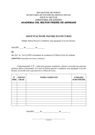 RIO GRANDE DO NORTE
                   SECRETARIA DE ESTADO DA DEFESA SOCIAL
                              POLÍCIA MILITAR
                     DIRETORIA DE ENSINO
            ACADEMIA CEL MILTON FREIRE DE ANDRADE




                  SOLICITAÇÃO DE INSCRIÇÃO EM CURSO
             Curso: Defesa Pessoal e Cidadania: uma agregação à luz dos direitos.


Natal/RN, ____ de _________ de _______ .

Do:
Ao: Ilmº. Sr. Ten Cel PM Comandante da Academia Cel Milton Freire de Andrade
ASSUNTO: Inscrição em Curso ( Solicita )



        Cumprimentando V.Sª., venho pelo presente expediente, solicitar a inscrição dos policiais
militares abaixo relacionados, no Curso de Defesa pessoal e cidadania: uma agregação à luz dos
direitos, de acordo com o que prescreve o Plano de Curso.


 Nº POSTO/                           NOME COMPLETO                              UNIDADE/
ORD GRAD.                                                                      SUBUNIDADE
  .




                   Natal/RN, _____ de _________________ de _________ .


                           __________________________________
                                            Assinatura
 