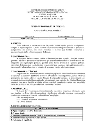 ESTADO DO RIO GRANDE DO NORTE
                     SECRETARIA DE ESTADO DA DEFESA SOCIAL
                               POLÍCIA MILILITAR
                          ACADEMIA DE POLÍCIA MILITAR
                        “CEL MILTON FREIRE DE ANDRADE”



                          CURSO DE FORMAÇÃO DE OFICIAIS

                              PLANO DIDÁTICO DE MATÉRIA


                MATÉRIA                                       CARGA HORÁRIA
            DEFESA PESSOAL I                                        60

1. EMENTA
       Cabe ao Estado o uso exclusivo da força física contra aqueles que não se dispõem a
cumprir as regras impostas. A força utilizada deve ser suficiente para conduzir as pessoas ao
cumprimento das normas, não sendo permitido o excesso que também caracteriza o
descumprimento da lei pelo representante do Estado.

2. OBJETIVO GERAL
        A disciplina Defesa Pessoal, como a denominação bem explicita, tem por objetivo
garantir a defesa do policial e/ou de terceiros que estejam sendo vítimas de ofensas físicas. Os
integrantes das organizações policiais, que têm como função promover a segurança pública,
necessitam de treinamento constantes para proporcionar essa segurança e proteção aos membros
da sociedade. Não coaduna com as agências de segurança pública a lógica do ataque.

3. OBJETIVOS ESPECÍFICOS
        Proporcionar Ao profissional na área de segurança pública, conhecimentos que o habilitem
a identificar os conceitos de Direitos Humanos e Cidadania e sua importância, com o intuito de
concientizar os alunos sobre os valores básicos da dignidade humana e o conhecimento dos
principais instrumentos jurídicos nacional e internacionais para proteção dos Direitos Humanos e
cidadania e as regras dirigidas a Policial Militar e/ou civil, capacitando o aluno para a condição
das ações de Polícia sob a ótica dos Direitos Humanos e Cidadania.

4. METODOLOGIA
        O docente deve recorrer principalmente as aulas expositivas procurando estimular o aluno
para o debate e reflexão crítica dos conteúdos, valendo-se da utilização intensa de exemplos além
dos instrumentos convencionais de ensino didático/pedagógico.
        4.1 - Aulas expositivas
        4.2 - Utilização de recursos áudio visuais.
        4.3 - Aulas práticas

5. CONTEÚDO PROGRAMÁTICO:
                             RELAÇÃO DE ASSUNTOS
1. Apresentação do objetivo da matéria
2. A importância
3. Fundamentos educativos das Técnicas de aquecimento de quedas
4. Fundamentos das posições de auto defesa
5. Retomada de equilíbrio
 