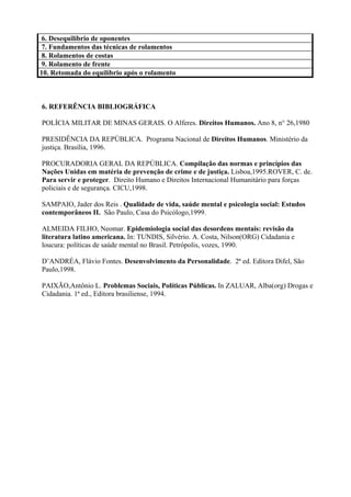 6. Desequilíbrio de oponentes
7. Fundamentos das técnicas de rolamentos
8. Rolamentos de costas
9. Rolamento de frente
10. Retomada do equilíbrio após o rolamento



6. REFERÊNCIA BIBLIOGRÁFICA

POLÍCIA MILITAR DE MINAS GERAIS. O Alferes. Direitos Humanos. Ano 8, n° 26,1980

PRESIDÊNCIA DA REPÚBLICA. Programa Nacional de Direitos Humanos. Ministério da
justiça. Brasília, 1996.

PROCURADORIA GERAL DA REPÚBLICA. Compilação das normas e princípios das
Nações Unidas em matéria de prevenção de crime e de justiça. Lisboa,1995.ROVER, C. de.
Para servir e proteger. Direito Humano e Direitos Internacional Humanitário para forças
policiais e de segurança. CICU,1998.

SAMPAIO, Jader dos Reis . Qualidade de vida, saúde mental e psicologia social: Estudos
contemporâneos II. São Paulo, Casa do Psicólogo,1999.

ALMEIDA FILHO, Neomar. Epidemiologia social das desordens mentais: revisão da
literatura latino americana. In: TUNDIS, Silvério. A. Costa, Nilson(ORG) Cidadania e
loucura: políticas de saúde mental no Brasil. Petrópolis, vozes, 1990.

D’ANDRÉA, Flávio Fontes. Desenvolvimento da Personalidade. 2ª ed. Editora Difel, São
Paulo,1998.

PAIXÃO,Antônio L. Problemas Sociais, Políticas Públicas. In ZALUAR, Alba(org) Drogas e
Cidadania. 1ª ed., Editora brasiliense, 1994.
 