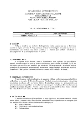 ESTADO DO RIO GRANDE DO NORTE
                     SECRETARIA DE ESTADO DA DEFESA SOCIAL
                               POLÍCIA MILILITAR
                          ACADEMIA DE POLÍCIA MILITAR
                        “CEL MILTON FREIRE DE ANDRADE”




                              PLANO DIDÁTICO DE MATÉRIA


                   MATÉRIA                                    CARGA HORÁRIA
               DEFESA PESSOAL II                                    60



1. EMENTA
       Cabe ao Estado o uso exclusivo da força física contra aqueles que não se dispõem a
cumprir as regras impostas. A força utilizada deve ser suficiente para conduzir as pessoas ao
cumprimento das normas, não sendo permitido o excesso que também caracteriza o
descumprimento da lei pelo representante do Estado.



2. OBJETIVO GERAL
        A disciplina Defesa Pessoal, como a denominação bem explicita, tem por objetivo
garantir a defesa do policial e/ou de terceiros que estejam sendo vítimas de ofensas físicas. Os
integrantes das organizações policiais, que têm como função promover a segurança pública,
necessitam de treinamento constantes para proporcionar essa segurança e proteção aos membros
da sociedade. Não coaduna com as agências de segurança pública a lógica do ataque.



3. OBJETIVOS ESPECÍFICOS
        Proporcionar Ao profissional na área de segurança pública, conhecimentos que o habilitem
a identificar os conceitos de Direitos Humanos e Cidadania e sua importância, com o intuito de
concientizar os alunos sobre os valores básicos da dignidade humana e o conhecimento dos
principais instrumentos jurídicos nacional e internacionais para proteção dos Direitos Humanos e
cidadania e as regras dirigidas a Policial Militar e/ou civil, capacitando o aluno para a condição
das ações de Polícia sob a ótica dos Direitos Humanos e Cidadania.



4. METODOLOGIA
        O docente deve recorrer principalmente as aulas expositivas procurando estimular o aluno
para o debate e reflexão crítica dos conteúdos, valendo-se da utilização intensa de exemplos além
dos instrumentos convencionais de ensino didático/pedagógico.
        4.1 - Aulas expositivas
        4.2 - Utilização de recursos áudio visuais.
        4.3 - Aulas práticas
 