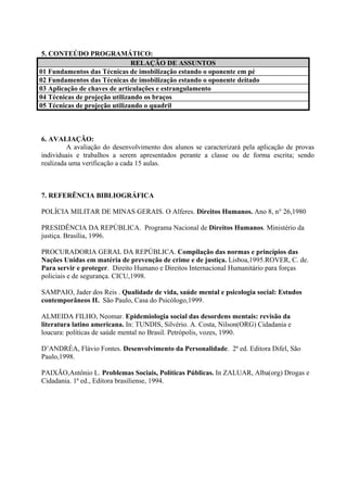 5. CONTEÚDO PROGRAMÁTICO:
                               RELAÇÃO DE ASSUNTOS
01 Fundamentos das Técnicas de imobilização estando o oponente em pé
02 Fundamentos das Técnicas de imobilização estando o oponente deitado
03 Aplicação de chaves de articulações e estrangulamento
04 Técnicas de projeção utilizando os braços
05 Técnicas de projeção utilizando o quadril



6. AVALIAÇÃO:
         A avaliação do desenvolvimento dos alunos se caracterizará pela aplicação de provas
individuais e trabalhos a serem apresentados perante a classe ou de forma escrita; sendo
realizada uma verificação a cada 15 aulas.



7. REFERÊNCIA BIBLIOGRÁFICA

POLÍCIA MILITAR DE MINAS GERAIS. O Alferes. Direitos Humanos. Ano 8, n° 26,1980

PRESIDÊNCIA DA REPÚBLICA. Programa Nacional de Direitos Humanos. Ministério da
justiça. Brasília, 1996.

PROCURADORIA GERAL DA REPÚBLICA. Compilação das normas e princípios das
Nações Unidas em matéria de prevenção de crime e de justiça. Lisboa,1995.ROVER, C. de.
Para servir e proteger. Direito Humano e Direitos Internacional Humanitário para forças
policiais e de segurança. CICU,1998.

SAMPAIO, Jader dos Reis . Qualidade de vida, saúde mental e psicologia social: Estudos
contemporâneos II. São Paulo, Casa do Psicólogo,1999.

ALMEIDA FILHO, Neomar. Epidemiologia social das desordens mentais: revisão da
literatura latino americana. In: TUNDIS, Silvério. A. Costa, Nilson(ORG) Cidadania e
loucura: políticas de saúde mental no Brasil. Petrópolis, vozes, 1990.

D’ANDRÉA, Flávio Fontes. Desenvolvimento da Personalidade. 2ª ed. Editora Difel, São
Paulo,1998.

PAIXÃO,Antônio L. Problemas Sociais, Políticas Públicas. In ZALUAR, Alba(org) Drogas e
Cidadania. 1ª ed., Editora brasiliense, 1994.
 