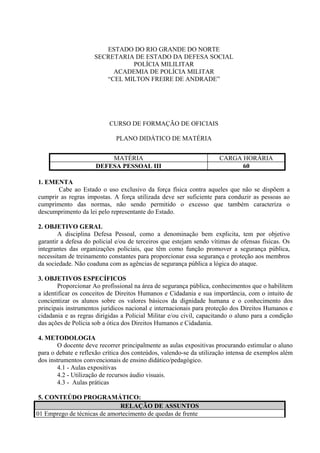 ESTADO DO RIO GRANDE DO NORTE
                     SECRETARIA DE ESTADO DA DEFESA SOCIAL
                               POLÍCIA MILILITAR
                          ACADEMIA DE POLÍCIA MILITAR
                        “CEL MILTON FREIRE DE ANDRADE”




                           CURSO DE FORMAÇÃO DE OFICIAIS

                              PLANO DIDÁTICO DE MATÉRIA


                          MATÉRIA                                    CARGA HORÁRIA
                      DEFESA PESSOAL III                                   60

1. EMENTA
       Cabe ao Estado o uso exclusivo da força física contra aqueles que não se dispõem a
cumprir as regras impostas. A força utilizada deve ser suficiente para conduzir as pessoas ao
cumprimento das normas, não sendo permitido o excesso que também caracteriza o
descumprimento da lei pelo representante do Estado.

2. OBJETIVO GERAL
        A disciplina Defesa Pessoal, como a denominação bem explicita, tem por objetivo
garantir a defesa do policial e/ou de terceiros que estejam sendo vítimas de ofensas físicas. Os
integrantes das organizações policiais, que têm como função promover a segurança pública,
necessitam de treinamento constantes para proporcionar essa segurança e proteção aos membros
da sociedade. Não coaduna com as agências de segurança pública a lógica do ataque.

3. OBJETIVOS ESPECÍFICOS
        Proporcionar Ao profissional na área de segurança pública, conhecimentos que o habilitem
a identificar os conceitos de Direitos Humanos e Cidadania e sua importância, com o intuito de
concientizar os alunos sobre os valores básicos da dignidade humana e o conhecimento dos
principais instrumentos jurídicos nacional e internacionais para proteção dos Direitos Humanos e
cidadania e as regras dirigidas a Policial Militar e/ou civil, capacitando o aluno para a condição
das ações de Polícia sob a ótica dos Direitos Humanos e Cidadania.

4. METODOLOGIA
        O docente deve recorrer principalmente as aulas expositivas procurando estimular o aluno
para o debate e reflexão crítica dos conteúdos, valendo-se da utilização intensa de exemplos além
dos instrumentos convencionais de ensino didático/pedagógico.
        4.1 - Aulas expositivas
        4.2 - Utilização de recursos áudio visuais.
        4.3 - Aulas práticas

 5. CONTEÚDO PROGRAMÁTICO:
                              RELAÇÃO DE ASSUNTOS
01 Emprego de técnicas de amortecimento de quedas de frente
 