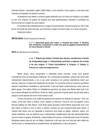(Charles Darwin, naturalista inglês (1809-1882), à sua doutrina.) ficou ligado a uma das mais
notáveis concepções do espírito humano.
       Acreditamos que desde o primeiro golpe desferido com um osso em direção a um objeto
ou ser vivo originou os golpes de espada que hoje aperfeiçoados, denotam a perfeição da
técnica atual em relação às suas origens.
       É inevitável não estabelecermos a origem do pensamento marcial às guerras. Daí o fato
de ser chamado de artes marciais, que remonta a origem do deus marte, ou o deus da guerra.
       Explicarei melhor:


MITOLOGIA (Aurélio Buarque de Holanda):

                      s. f. 1. Descrição geral dos mitos. 2. Estudo dos mitos. 3. História
                      dos mistérios, cerimônias e culto com que os pagãos reverenciavam
                      os seus deuses e heróis.

MITO (Aurélio Buarque de Holanda):


                      s. m. 1. Fábula que relata a história dos deuses, semideuses e heróis
                      da Antiguidade pagã. 2. Interpretação primitiva e ingênua do mundo
                      e de sua origem. 3. Coisa inacreditável. 4. Enigma. 5. Utopia. 6.
                      Pessoa ou coisa incompreensível.


       Marte (Ares), deus sanguinário e detestado pelos imortais, nunca teve grande
importância entre as populações helênicas. Em numerosas localidades, parece até haver sido
inteiramente desconhecido, e se o seu culto conservou na Lacônia importância maior que
alhures, deve-se à rudeza dos habitantes de tal país. Foi somente entre os romanos que Marte
adquiriu importância verdadeira e permanente; o tipo de Palas conformava-se muito mais ao
gênio grego. Com efeito, Palas é a inteligência guerreira, ao passo que Marte nada mais é do
que a personificação da carnificina. Ávido de matar, pouco lhe importa saber de que lado está a
justiça e cuida apenas de tornar mais furiosa a luta.
       O deus da guerra e da violência aparece-nos sempre em atitude de repouso. Tem, por
vezes, numa das mãos a Vitória, como Júpiter ou Minerva. Vemo-lo com tal aspecto numa
famosa estátua da Villa Albani. Uma linda pedra gravada mostra Marte segurando com uma
das mãos a Vitória e com a outra a oliveira, símbolo da paz proporcionada pela vitória. A
maioria das vezes usa um capacete e empunha uma lança ou gládio. Aparece, assim, em
várias medalhas, mas as estátuas que o representam isoladamente não são demasiadamente
comuns entre os gregos. Entretanto, a bela estátua do Louvre, conhecida pelo nome de Aquiles
Borghese passa hoje por ser um Marte. Explica-se o elo que usa num dos pés pelo hábito de
certos povos, e notadamente os lacedemônios, de agrilhoarem o deus da guerra.
 