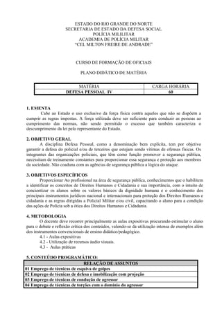 ESTADO DO RIO GRANDE DO NORTE
                     SECRETARIA DE ESTADO DA DEFESA SOCIAL
                               POLÍCIA MILILITAR
                          ACADEMIA DE POLÍCIA MILITAR
                        “CEL MILTON FREIRE DE ANDRADE”



                           CURSO DE FORMAÇÃO DE OFICIAIS

                              PLANO DIDÁTICO DE MATÉRIA


                         MATÉRIA                                     CARGA HORÁRIA
                     DEFESA PESSOAL IV                                     60


1. EMENTA
       Cabe ao Estado o uso exclusivo da força física contra aqueles que não se dispõem a
cumprir as regras impostas. A força utilizada deve ser suficiente para conduzir as pessoas ao
cumprimento das normas, não sendo permitido o excesso que também caracteriza o
descumprimento da lei pelo representante do Estado.

2. OBJETIVO GERAL
        A disciplina Defesa Pessoal, como a denominação bem explicita, tem por objetivo
garantir a defesa do policial e/ou de terceiros que estejam sendo vítimas de ofensas físicas. Os
integrantes das organizações policiais, que têm como função promover a segurança pública,
necessitam de treinamento constantes para proporcionar essa segurança e proteção aos membros
da sociedade. Não coaduna com as agências de segurança pública a lógica do ataque.

3. OBJETIVOS ESPECÍFICOS
        Proporcionar Ao profissional na área de segurança pública, conhecimentos que o habilitem
a identificar os conceitos de Direitos Humanos e Cidadania e sua importância, com o intuito de
concientizar os alunos sobre os valores básicos da dignidade humana e o conhecimento dos
principais instrumentos jurídicos nacional e internacionais para proteção dos Direitos Humanos e
cidadania e as regras dirigidas a Policial Militar e/ou civil, capacitando o aluno para a condição
das ações de Polícia sob a ótica dos Direitos Humanos e Cidadania.

4. METODOLOGIA
        O docente deve recorrer principalmente as aulas expositivas procurando estimular o aluno
para o debate e reflexão crítica dos conteúdos, valendo-se da utilização intensa de exemplos além
dos instrumentos convencionais de ensino didático/pedagógico.
        4.1 - Aulas expositivas
        4.2 - Utilização de recursos áudio visuais.
        4.3 - Aulas práticas

 5. CONTEÚDO PROGRAMÁTICO:
                             RELAÇÃO DE ASSUNTOS
01 Emprego de técnicas de esquiva de golpes
02 Emprego de técnicas de defesa e imobilização com projeção
03 Emprego de técnicas de condução de agressor
04 Emprego de técnicas de torções com o domínio do agressor
 