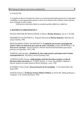 04 Emprego da algema como técnica complementar

6.AVALIAÇÃO

A avaliação do desenvolvimento dos alunos se caracterizará pela aplicação de provas individuais
e trabalhos a serem apresentados perante a classe ou de forma escrita e prática; sendo realizada
uma verificação a cada 15 aulas.
         Serão provas individuais objetivas contendo questões objetivas e subjetivas


6. REFERÊNCIA BIBLIOGRÁFICA

POLÍCIA MILITAR DE MINAS GERAIS. O Alferes. Direitos Humanos. Ano 8, n° 26,1980

PRESIDÊNCIA DA REPÚBLICA. Programa Nacional de Direitos Humanos. Ministério da
justiça. Brasília, 1996.

PROCURADORIA GERAL DA REPÚBLICA. Compilação das normas e princípios das
Nações Unidas em matéria de prevenção de crime e de justiça. Lisboa,1995.ROVER, C. de.
Para servir e proteger. Direito Humano e Direitos Internacional Humanitário para forças
policiais e de segurança. CICU,1998.

SAMPAIO, Jader dos Reis . Qualidade de vida, saúde mental e psicologia social: Estudos
contemporâneos II. São Paulo, Casa do Psicólogo,1999.

ALMEIDA FILHO, Neomar. Epidemiologia social das desordens mentais: revisão da
literatura latino americana. In: TUNDIS, Silvério. A. Costa, Nilson(ORG) Cidadania e
loucura: políticas de saúde mental no Brasil. Petrópolis, vozes, 1990.

D’ANDRÉA, Flávio Fontes. Desenvolvimento da Personalidade. 2ª ed. Editora Difel, São
Paulo,1998.

PAIXÃO,Antônio L. Problemas Sociais, Políticas Públicas. In ZALUAR, Alba(org) Drogas e
Cidadania. 1ª ed., Editora brasiliense, 1994.
 