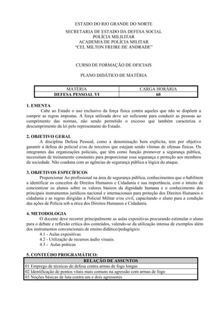 ESTADO DO RIO GRANDE DO NORTE
                     SECRETARIA DE ESTADO DA DEFESA SOCIAL
                               POLÍCIA MILILITAR
                          ACADEMIA DE POLÍCIA MILITAR
                        “CEL MILTON FREIRE DE ANDRADE”



                           CURSO DE FORMAÇÃO DE OFICIAIS

                              PLANO DIDÁTICO DE MATÉRIA


                   MATÉRIA                                    CARGA HORÁRIA
               DEFESA PESSOAL VI                                    60

1. EMENTA
       Cabe ao Estado o uso exclusivo da força física contra aqueles que não se dispõem a
cumprir as regras impostas. A força utilizada deve ser suficiente para conduzir as pessoas ao
cumprimento das normas, não sendo permitido o excesso que também caracteriza o
descumprimento da lei pelo representante do Estado.

2. OBJETIVO GERAL
        A disciplina Defesa Pessoal, como a denominação bem explicita, tem por objetivo
garantir a defesa do policial e/ou de terceiros que estejam sendo vítimas de ofensas físicas. Os
integrantes das organizações policiais, que têm como função promover a segurança pública,
necessitam de treinamento constantes para proporcionar essa segurança e proteção aos membros
da sociedade. Não coaduna com as agências de segurança pública a lógica do ataque.

3. OBJETIVOS ESPECÍFICOS
        Proporcionar Ao profissional na área de segurança pública, conhecimentos que o habilitem
a identificar os conceitos de Direitos Humanos e Cidadania e sua importância, com o intuito de
concientizar os alunos sobre os valores básicos da dignidade humana e o conhecimento dos
principais instrumentos jurídicos nacional e internacionais para proteção dos Direitos Humanos e
cidadania e as regras dirigidas a Policial Militar e/ou civil, capacitando o aluno para a condição
das ações de Polícia sob a ótica dos Direitos Humanos e Cidadania.

4. METODOLOGIA
        O docente deve recorrer principalmente as aulas expositivas procurando estimular o aluno
para o debate e reflexão crítica dos conteúdos, valendo-se da utilização intensa de exemplos além
dos instrumentos convencionais de ensino didático/pedagógico.
        4.1 - Aulas expositivas
        4.2 - Utilização de recursos áudio visuais.
        4.3 - Aulas práticas

 5. CONTEÚDO PROGRAMÁTICO:
                                 RELAÇÃO DE ASSUNTOS
01 Emprego de técnicas de defesa contra armas de fogo longas
02 Identificação de pontos vitais mais comuns na agressão com armas de fogo
03 Noções básicas de luta contra um e dois agressores
 