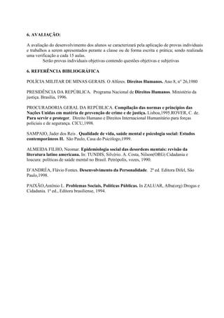 6. AVALIAÇÃO:

A avaliação do desenvolvimento dos alunos se caracterizará pela aplicação de provas individuais
e trabalhos a serem apresentados perante a classe ou de forma escrita e prática; sendo realizada
uma verificação a cada 15 aulas.
         Serão provas individuais objetivas contendo questões objetivas e subjetivas

6. REFERÊNCIA BIBLIOGRÁFICA

POLÍCIA MILITAR DE MINAS GERAIS. O Alferes. Direitos Humanos. Ano 8, n° 26,1980

PRESIDÊNCIA DA REPÚBLICA. Programa Nacional de Direitos Humanos. Ministério da
justiça. Brasília, 1996.

PROCURADORIA GERAL DA REPÚBLICA. Compilação das normas e princípios das
Nações Unidas em matéria de prevenção de crime e de justiça. Lisboa,1995.ROVER, C. de.
Para servir e proteger. Direito Humano e Direitos Internacional Humanitário para forças
policiais e de segurança. CICU,1998.

SAMPAIO, Jader dos Reis . Qualidade de vida, saúde mental e psicologia social: Estudos
contemporâneos II. São Paulo, Casa do Psicólogo,1999.

ALMEIDA FILHO, Neomar. Epidemiologia social das desordens mentais: revisão da
literatura latino americana. In: TUNDIS, Silvério. A. Costa, Nilson(ORG) Cidadania e
loucura: políticas de saúde mental no Brasil. Petrópolis, vozes, 1990.

D’ANDRÉA, Flávio Fontes. Desenvolvimento da Personalidade. 2ª ed. Editora Difel, São
Paulo,1998.

PAIXÃO,Antônio L. Problemas Sociais, Políticas Públicas. In ZALUAR, Alba(org) Drogas e
Cidadania. 1ª ed., Editora brasiliense, 1994.
 