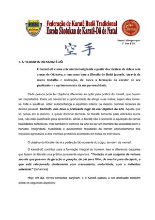 Sensei Albuquerque
                                                                                 3º Dan FBK




1. A FILOSOFIA DO KARATÊ-DÔ

              O karatê-dô é uma arte marcial originada a partir das técnicas de defesa sem
              armas de Okinawa, e tem como base a filosofia do Budô japonês. Através de
              muito trabalho e dedicação, ele busca a formação do caráter de seu
              praticante e o aprimoramento da sua personalidade.

       Cada pessoa pode ter objetivos diferentes ao optar pela prática do Karatê, que devem
ser respeitados. Cada um deverá ter a oportunidade de atingir suas metas, sejam elas tornar-
se forte e saudável, obter autoconfiança e equilíbrio interior ou mesmo dominar técnicas de
defesa pessoal. Contudo, não deve o praticante fugir do real objetivo da arte. Aquele que
só pensa em si mesmo, e quiser dominar técnicas de Karatê somente para utilizá-las numa
luta, não está qualificado para aprendê-lo, afinal, o Karatê não é somente a aquisição de certas
habilidades defensivas, mas também o domínio da arte de ser um membro da sociedade bom e
honesto. Integridade, humildade e autocontrole resultarão do correto aproveitamento dos
impulsos agressivos e dos instintos primários existentes em todos os indivíduos.


       O objetivo do Karatê não é a perfeição tão somente do corpo, também da mente!

       O karatê-dô contribui para a formação integral do homem. Isso o diferencia daqueles
que fazem do Karatê uma prática puramente esportiva. "Tradição é um conjunto de valores
sociais que passam de geração a geração, de pai para filho, de mestre para discípulo, e
que está relacionado diretamente com crescimento, maturidade, com o indivíduo
universal." [Johannes]

       Hoje em dia, novos conceitos surgiram, e o Karatê passou a ser analisado também
sobre os seguintes aspectos:
 