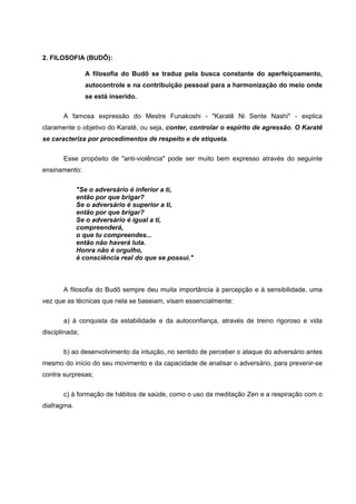2. FILOSOFIA (BUDÔ):

                A filosofia do Budô se traduz pela busca constante do aperfeiçoamento,
                autocontrole e na contribuição pessoal para a harmonização do meio onde
                se está inserido.

       A famosa expressão do Mestre Funakoshi - "Karatê Ni Sente Nashi" - explica
claramente o objetivo do Karatê, ou seja, conter, controlar o espírito de agressão. O Karatê
se caracteriza por procedimentos de respeito e de etiqueta.


       Esse propósito de "anti-violência" pode ser muito bem expresso através do seguinte
ensinamento:

             "Se o adversário é inferior a ti,
             então por que brigar?
             Se o adversário é superior a ti,
             então por que brigar?
             Se o adversário é igual a ti,
             compreenderá,
             o que tu compreendes...
             então não haverá luta.
             Honra não é orgulho,
             é consciência real do que se possui."



       A filosofia do Budô sempre deu muita importância à percepção e à sensibilidade, uma
vez que as técnicas que nela se baseiam, visam essencialmente:


       a) à conquista da estabilidade e da autoconfiança, através de treino rigoroso e vida
disciplinada;


       b) ao desenvolvimento da intuição, no sentido de perceber o ataque do adversário antes
mesmo do início do seu movimento e da capacidade de analisar o adversário, para prevenir-se
contra surpresas;


       c) à formação de hábitos de saúde, como o uso da meditação Zen e a respiração com o
diafragma.
 