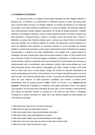 3. O SAMURAI E O BUSHIDO

       Os samurais tinham um código de ética rígido baseados em três religiões distintas: o
Budismo zen, o xintoísmo e o confucionismo. O destemor perante a morte, não queria dizer
que o samurai fosse um louco, um fanático religioso, no entanto ele baseava a sua vida para
que tivesse uma morte honrada de preferência no campo de batalha. Os samurais preferiam
lutar individualmente quando estavam guerreando. No campo de batalha lançavam o desafio
dizendo a sua linhagem e falando o nome de seus ancestrais ilustres e os feitos e proezas que
eles realizaram, o oponente faria o mesmo e só então a partir daí haveria luta. A honra, a
lealdade e a justiça eram diretrizes básicas para o samurai que desde criança era adestrado
nas artes marciais, arco e flecha e espada. No entanto não esqueciam a parte intelectual e o
treino de caligrafia, onde copiavam ou escreviam poemas e na sua educação era incluída
também a música onde aprendiam a tocar algum instrumento musical. O Budismo zen pregava
reencarnação e o destemor da morte, fortalecendo a sua relação com o perigo através da
meditação e do auto conhecimento, para não se limitar evitando o medo, e a não cometer erros
que o levariam a morte. O xintoísmo pregava a lealdade e o patriotismo, a família real como o
centro de toda a nação e o imperador como uma divindade. Do confucionismo veio a crença no
relacionamento com a humanidade, meio ambiente e família, além de dar ênfase aos cinco
relacionamentos morais: entre senhor e empregado, pai e filho, marido e mulher, irmão mais
velho e irmão mais novo, e entre amigo e amigo. No entanto os samurais discordavam de
muitos ensinamentos de Confúcio, pois achavam que um homem não deveria sentar e ler livros
todos os dias, nem escrever poemas todos os dias, o que para um intelectual era considerado
como ser uma máquina. O bushi (guerreiro) acreditava que homem e universo eram
semelhantes, tanto no espírito quanto na ética. "Bushi no ichi gon", ou a "palavra de um
samurai", transcendia a lealdade e a confiança, sem papeis assinados, tendo a sua palavra
como garantia. Os samurais eram chamados de bushi (daí o nome bushido) e eles formavam
uma classe de guerreiros durante os séculos IX a XII entre as eras Heian e Tokugawa.
Tornaram-se a classe dominante no Japão até o seu declínio seguido de total abolição em
1876 durante a era Meiji.



1- Não tenho país, faço do Céu e da terra meus país;
2- Não tenho lar, faço do saika tanden meu lar;
3- Não tenho poder divino, faço da honestidade meu poder;
4- Não tenho meios, faço da docilidade meus meios;
5- Não tenho poder mágico, faço da personalidade minha magia;
6- Não tenho vida nem morte, faço do eterno minha vida e minha morte;
7- Não tenho corpo, faço da força meu corpo;
 