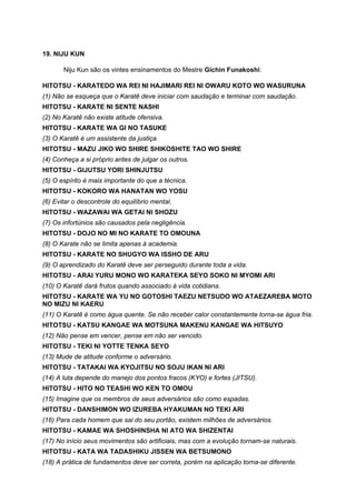 19. NIJU KUN

       Niju Kun são os vintes ensinamentos do Mestre Gichin Funakoshi:

HITOTSU - KARATEDO WA REI NI HAJIMARI REI NI OWARU KOTO WO WASURUNA
(1) Não se esqueça que o Karatê deve iniciar com saudação e terminar com saudação.
HITOTSU - KARATE NI SENTE NASHI
(2) No Karatê não existe atitude ofensiva.
HITOTSU - KARATE WA GI NO TASUKE
(3) O Karatê é um assistente da justiça.
HITOTSU - MAZU JIKO WO SHIRE SHIKOSHITE TAO WO SHIRE
(4) Conheça a si próprio antes de julgar os outros.
HITOTSU - GIJUTSU YORI SHINJUTSU
(5) O espírito é mais importante do que a técnica.
HITOTSU - KOKORO WA HANATAN WO YOSU
(6) Evitar o descontrole do equilíbrio mental.
HITOTSU - WAZAWAI WA GETAI NI SHOZU
(7) Os infortúnios são causados pela negligência.
HITOTSU - DOJO NO MI NO KARATE TO OMOUNA
(8) O Karate não se limita apenas à academia.
HITOTSU - KARATE NO SHUGYO WA ISSHO DE ARU
(9) O aprendizado do Karatê deve ser perseguido durante toda a vida.
HITOTSU - ARAI YURU MONO WO KARATEKA SEYO SOKO NI MYOMI ARI
(10) O Karatê dará frutos quando associado à vida cotidiana.
HITOTSU - KARATE WA YU NO GOTOSHI TAEZU NETSUDO WO ATAEZAREBA MOTO
NO MIZU NI KAERU
(11) O Karatê é como água quente. Se não receber calor constantemente torna-se água fria.
HITOTSU - KATSU KANGAE WA MOTSUNA MAKENU KANGAE WA HITSUYO
(12) Não pense em vencer, pense em não ser vencido.
HITOTSU - TEKI NI YOTTE TENKA SEYO
(13) Mude de atitude conforme o adversário.
HITOTSU - TATAKAI WA KYOJITSU NO SOJU IKAN NI ARI
(14) A luta depende do manejo dos pontos fracos (KYO) e fortes (JITSU).
HITOTSU - HITO NO TEASHI WO KEN TO OMOU
(15) Imagine que os membros de seus adversários são como espadas.
HITOTSU - DANSHIMON WO IZUREBA HYAKUMAN NO TEKI ARI
(16) Para cada homem que sai do seu portão, existem milhões de adversários.
HITOTSU - KAMAE WA SHOSHINSHA NI ATO WA SHIZENTAI
(17) No início seus movimentos são artificiais, mas com a evolução tornam-se naturais.
HITOTSU - KATA WA TADASHIKU JISSEN WA BETSUMONO
(18) A prática de fundamentos deve ser correta, porém na aplicação torna-se diferente.
 