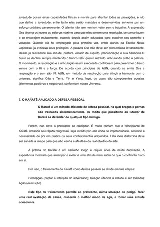 juventude possui estas capacidades físicas e morais para afrontar todas as provações, é isto
que define a juventude, entre tanto elas serão mantidas e desenvolvidas somente por um
esforço cotidiano perseverante. O talento não tem nenhum valor sem o trabalho. A expressão
Oss chama os jovens ao esforço máximo para que eles tomem uma resolução, se comuniquem
e se encorajem mutuamente, estando depois assim educados para escolher seu caminho e
vocação. Quando ela foi empregada pela primeira vez, entre alunos da Escola Naval
Japonesa, já evocava seus princípios. A palavra Oss não deve ser pronunciada levianamente.
Desde já reexamine sua atitude, postura, estado de espírito, pronunciação e sua harmonia.O
busto se declina sempre mantendo o tronco reto, queixo retraído, articulando então a palavra.
O movimento, a respiração e a articulação assim executada contribuem para preencher o baixo
ventre com o Ki e a força. De acordo com princípios de AUN, quando se emite Oss a
respiração e o som são IN. AUN, um método de respiração para atingir a harmonia com o
universo, significa Céu e Terra, Yin e Yang, Inyo, os quais são componentes opostos
(elementos positivos e negativos), conformam nosso Universo.




7. O KARATÊ APLICADO A DEFESA PESSOAL

                O Karatê é um método eficiente de defesa pessoal, na qual braços e pernas
                são treinados sistematicamente, de modo que possibilite ao lutador de
                Karatê se defender de qualquer tipo inimigo.

         Porém, não deve o praticante se precipitar. É muito comum que o principiante de
Karatê, notando seu rápido progresso, seja levado por uma onda de impetuosidade, sentindo a
necessidade de por em prática os seus conhecimentos adquiridos. Esta idéia distorcida deve
ser sanada a tempo para que não venha a afastá-lo do real objetivo da arte.


         A prática do Karatê é um caminho longo e requer anos de muita dedicação. A
experiência mostrará que antecipar e evitar é uma atitude mais sábia do que o confronto físico
em si.


         Por isso, o treinamento do Karatê como defesa pessoal se divide em três etapas:


         Percepção (captar a intenção do adversário); Reação (decidir a atitude a ser tomada);
Ação (execução)


         Este tipo de treinamento permite ao praticante, numa situação de perigo, fazer
uma real avaliação da causa, discernir o melhor modo de agir, e tomar uma atitude
consciente.
 