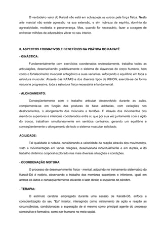 O verdadeiro valor do Karatê não está em sobrepujar os outros pela força física. Nesta
arte marcial não existe agressão na sua extensão, e sim nobreza de espírito, domínio da
agressividade, modéstia e perseverança. Mas, quando for necessário, fazer a coragem de
enfrentar milhões de adversários vibrar no seu interior.




8. ASPECTOS FORMATIVOS E BENEFÍCIOS NA PRÁTICA DO KARATÊ

- GINÁSTICA:

       Fundamentalmente com exercícios coordenados ordenadamente, trabalha todas as
articulações, desenvolvendo gradativamente o sistema de alavancas do corpo humano, bem
como o fortalecimento muscular antagônico e suas variantes, reforçando o equilíbrio em toda a
estrutura muscular. Através das KATAS e dos diversos tipos de KIHON, exercita-se de forma
natural e progressiva, toda a estrutura física necessária e fundamental.


- ALONGAMENTO:

       Conseqüentemente      com    o   trabalho   articular   desenvolvido   durante   as   aulas,
complementa-se em função das posturas de base adotadas, com variações nos
deslocamentos, o alongamento dos músculos e tendões. E através dos movimentos dos
membros superiores e inferiores coordenados entre si, que por sua vez juntamente com a ação
do tronco, trabalham simultaneamente em sentidos contrários, gerando um equilíbrio e
conseqüentemente o alongamento de todo o sistema muscular solicitado.


AGILIDADE:

       Tal qualidade é notada, considerando a velocidade de reação através dos movimentos,
visto a movimentação em várias direções, desenvolvida individualmente e em duplas, e do
trabalho dinâmico corporal explorado nas mais diversas situações e condições.


- COORDENAÇÃO MOTORA:

       O processo de desenvolvimento físico - mental, adquirido no treinamento sistemático do
Karatê-Dô é notório, observando o trabalho dos membros superiores e inferiores, igual em
ambos os lados e conseqüentemente ativando o lado direito e esquerdo do cérebro.


- TERAPIA:

       O estímulo cerebral empregado durante uma sessão de Karatê-Dô, enfoca a
conscientização do seu "Eu" interior, interagindo como instrumento de ação e reação as
circunstâncias, condicionadas a superação de si mesmo como principal agente do processo
construtivo e formativo, como ser humano no meio social.
 